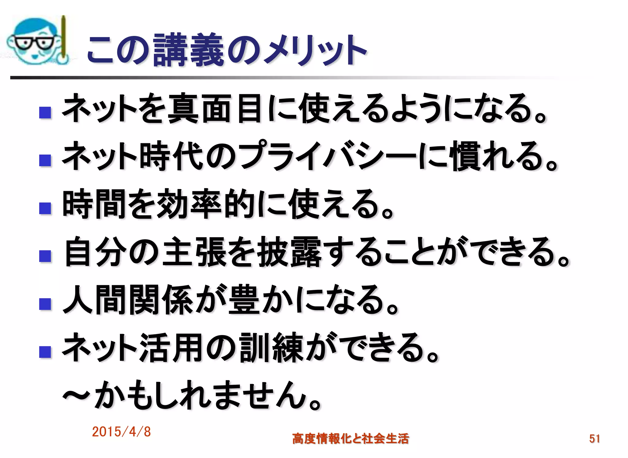 この講義のメリット
 ネットを真面目に使えるようになる。
 ネット時代のプライバシーに慣れる。
 時間を効率的に使える。
 自分の主張を披露することができる。
 人間関係が豊かになる。
 ネット活用の訓練ができる。
～かもしれません。
2015/4/8 高度情報化と社会生活 51
 
