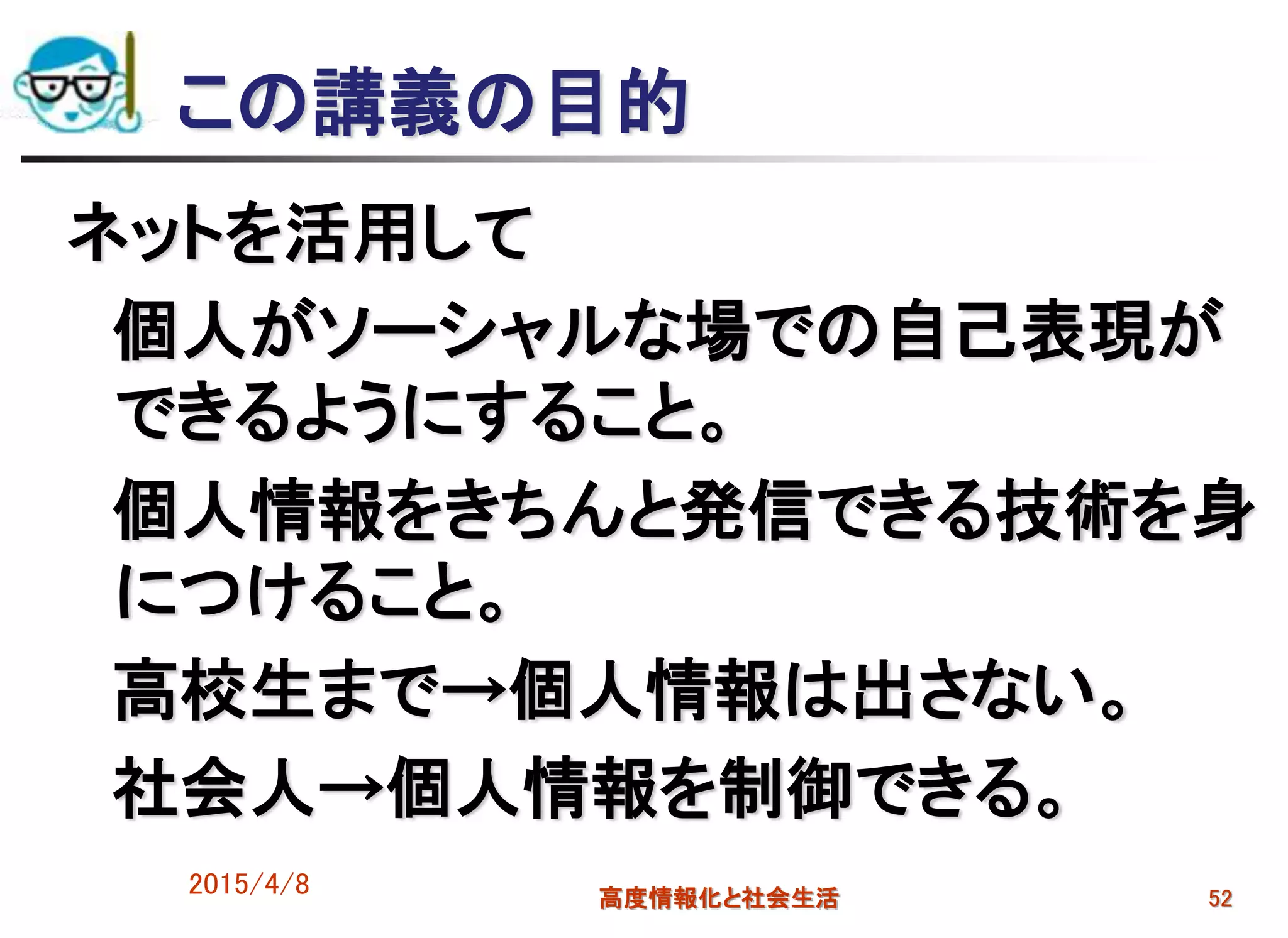この講義の目的
ネットを活用して
個人がソーシャルな場での自己表現が
できるようにすること。
個人情報をきちんと発信できる技術を身
につけること。
高校生まで→個人情報は出さない。
社会人→個人情報を制御できる。
2015/4/8 高度情報化と社会生活 52
 