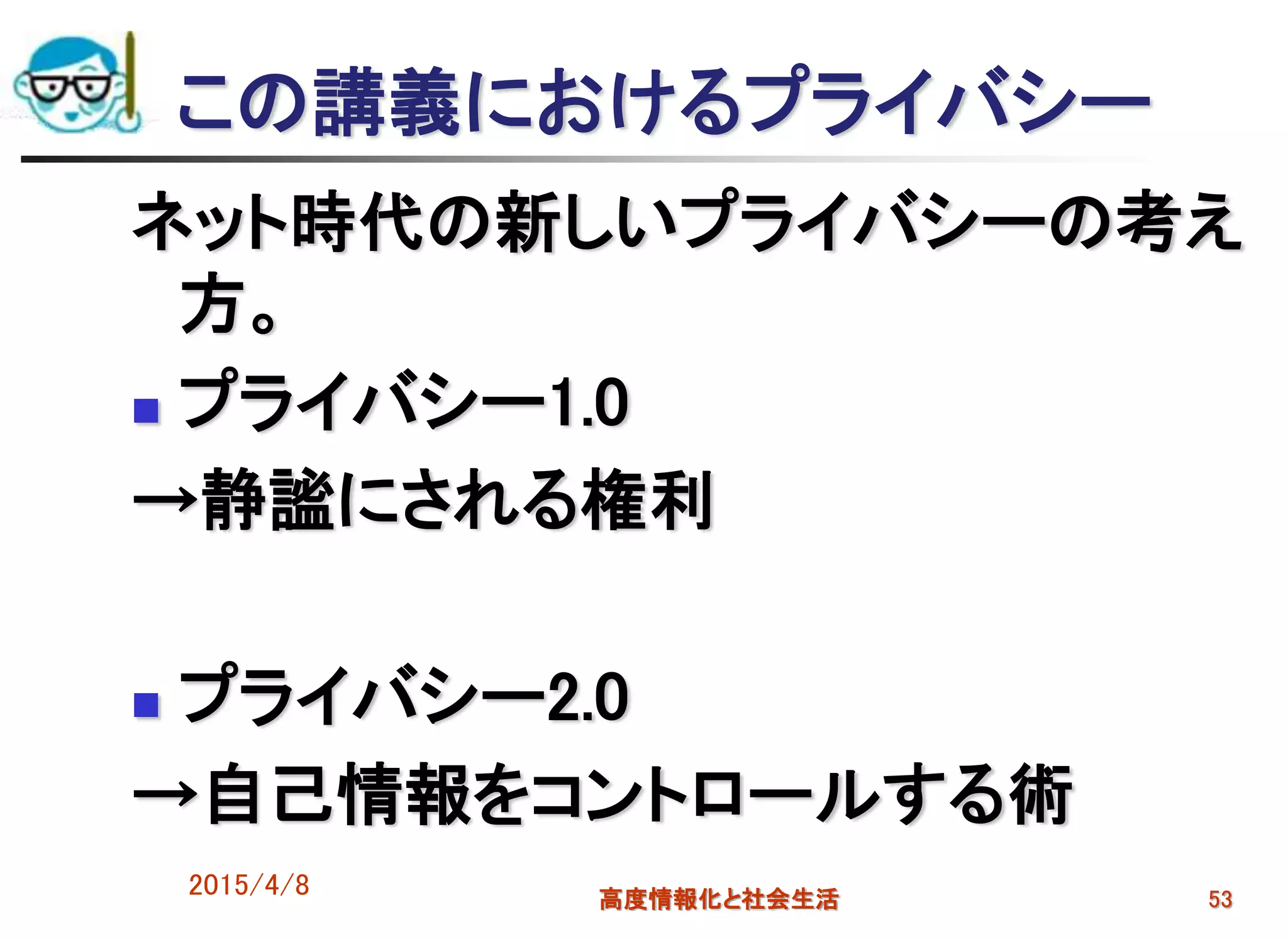 この講義におけるプライバシー
ネット時代の新しいプライバシーの考え
方。
 プライバシー1.0
→静謐にされる権利
 プライバシー2.0
→自己情報をコントロールする術
2015/4/8 高度情報化と社会生活 53
 