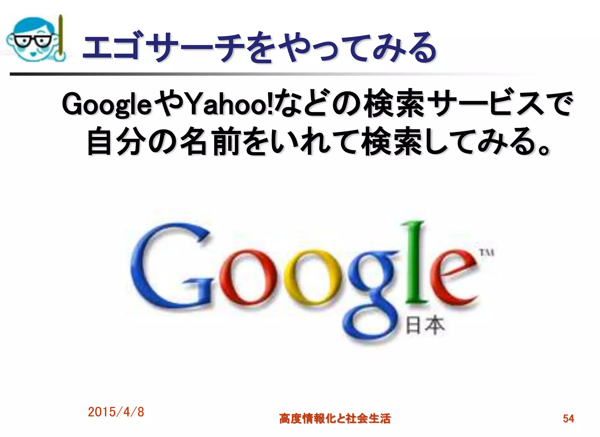 エゴサーチをやってみる
GoogleやYahoo!などの検索サービスで
自分の名前をいれて検索してみる。
2015/4/8 高度情報化と社会生活 54
 