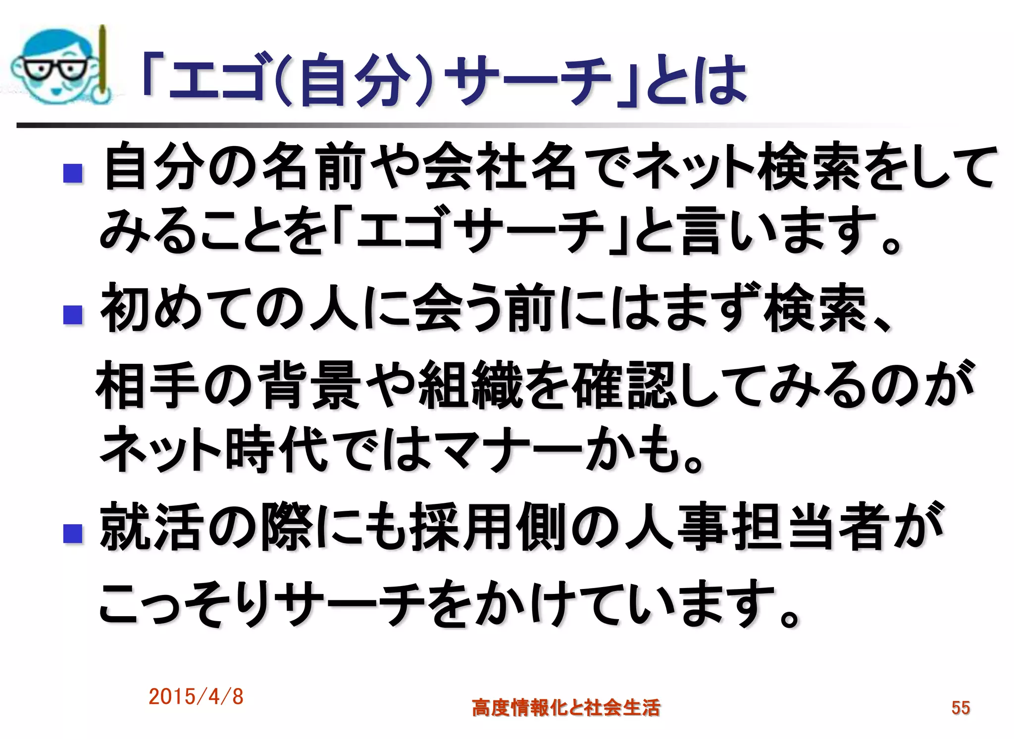 「エゴ(自分）サーチ」とは
 自分の名前や会社名でネット検索をして
みることを「エゴサーチ」と言います。
 初めての人に会う前にはまず検索、
相手の背景や組織を確認してみるのが
ネット時代ではマナーかも。
 就活の際にも採用側の人事担当者が
こっそりサーチをかけています。
2015/4/8 高度情報化と社会生活 55
 