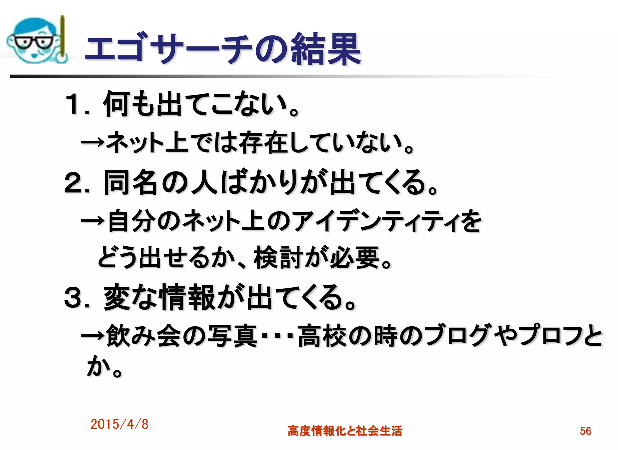 エゴサーチの結果
１．何も出てこない。
→ネット上では存在していない。
２．同名の人ばかりが出てくる。
→自分のネット上のアイデンティティを
どう出せるか、検討が必要。
３．変な情報が出てくる。
→飲み会の写真・・・高校の時のブログやプロフと
か。
2015/4/8 高度情報化と社会生活 56
 
