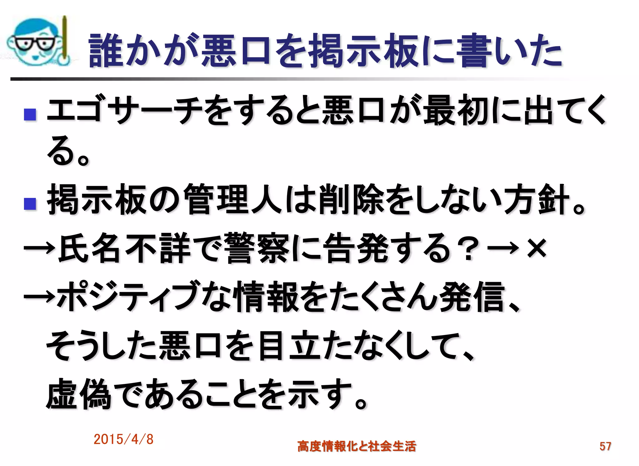 誰かが悪口を掲示板に書いた
 エゴサーチをすると悪口が最初に出てく
る。
 掲示板の管理人は削除をしない方針。
→氏名不詳で警察に告発する？→×
→ポジティブな情報をたくさん発信、
そうした悪口を目立たなくして、
虚偽であることを示す。
2015/4/8 高度情報化と社会生活 57
 