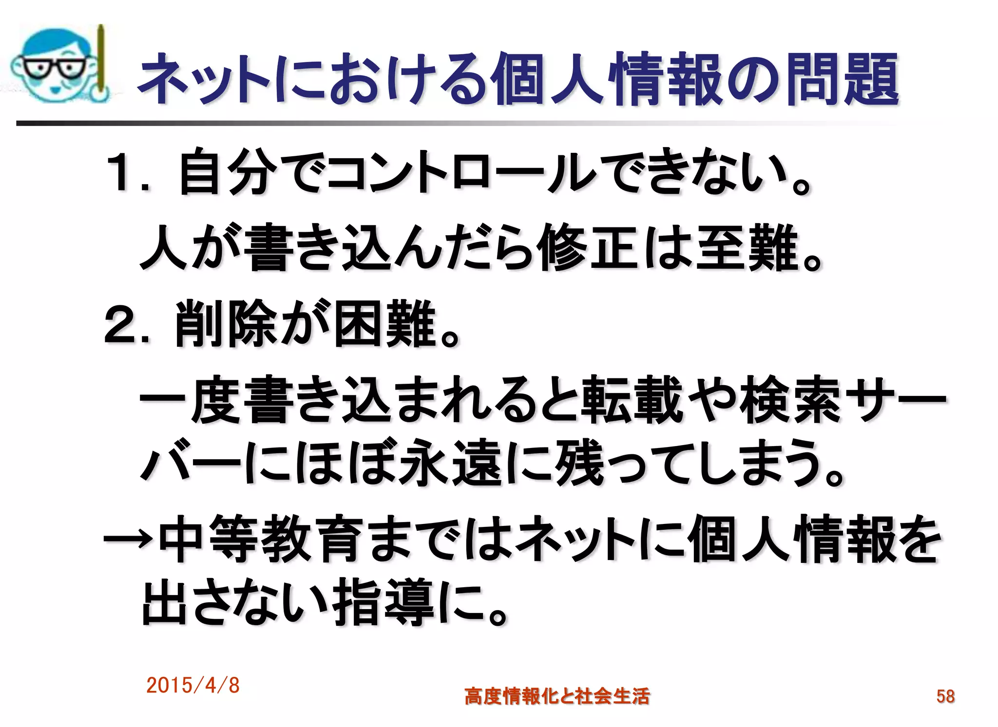 ネットにおける個人情報の問題
１．自分でコントロールできない。
人が書き込んだら修正は至難。
２．削除が困難。
一度書き込まれると転載や検索サー
バーにほぼ永遠に残ってしまう。
→中等教育まではネットに個人情報を
出さない指導に。
2015/4/8 高度情報化と社会生活 58
 