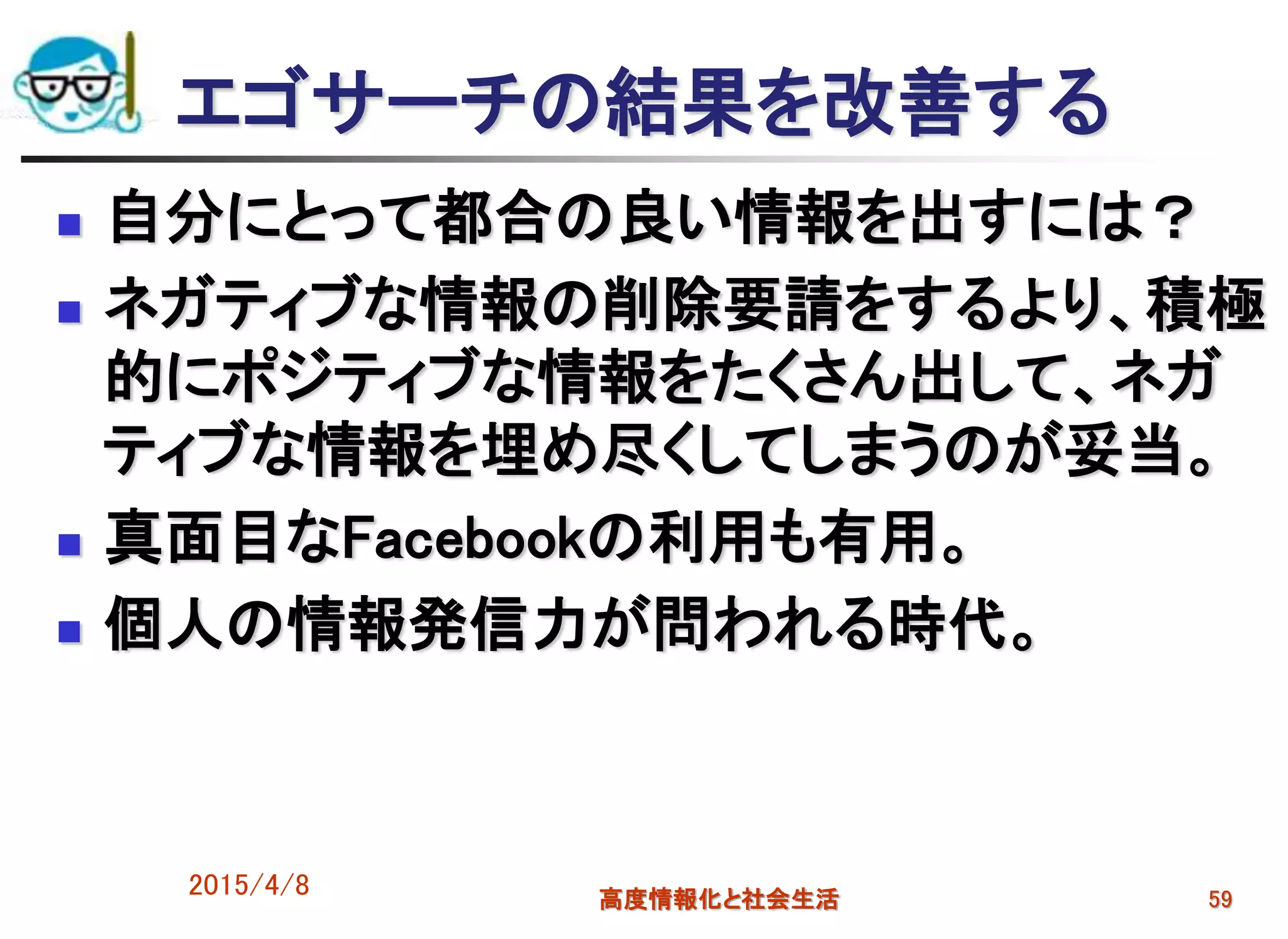 エゴサーチの結果を改善する
 自分にとって都合の良い情報を出すには？
 ネガティブな情報の削除要請をするより、積極
的にポジティブな情報をたくさん出して、ネガ
ティブな情報を埋め尽くしてしまうのが妥当。
 真面目なFacebookの利用も有用。
 個人の情報発信力が問われる時代。
2015/4/8 高度情報化と社会生活 59
 
