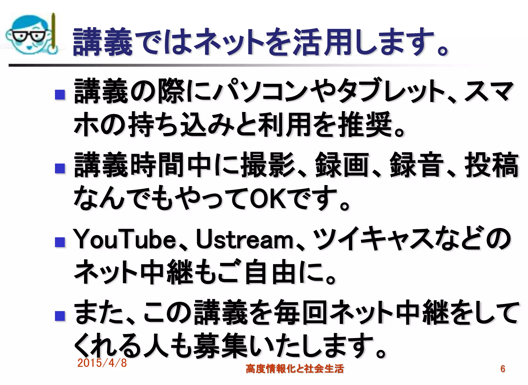 講義ではネットを活用します。
 講義の際にパソコンやタブレット、スマ
ホの持ち込みと利用を推奨。
 講義時間中に撮影、録画、録音、投稿
なんでもやってOKです。
 YouTube、Ustream、ツイキャスなどの
ネット中継もご自由に。
 また、この講義を毎回ネット中継をして
くれる人も募集いたします。2015/4/8 高度情報化と社会生活 6
 