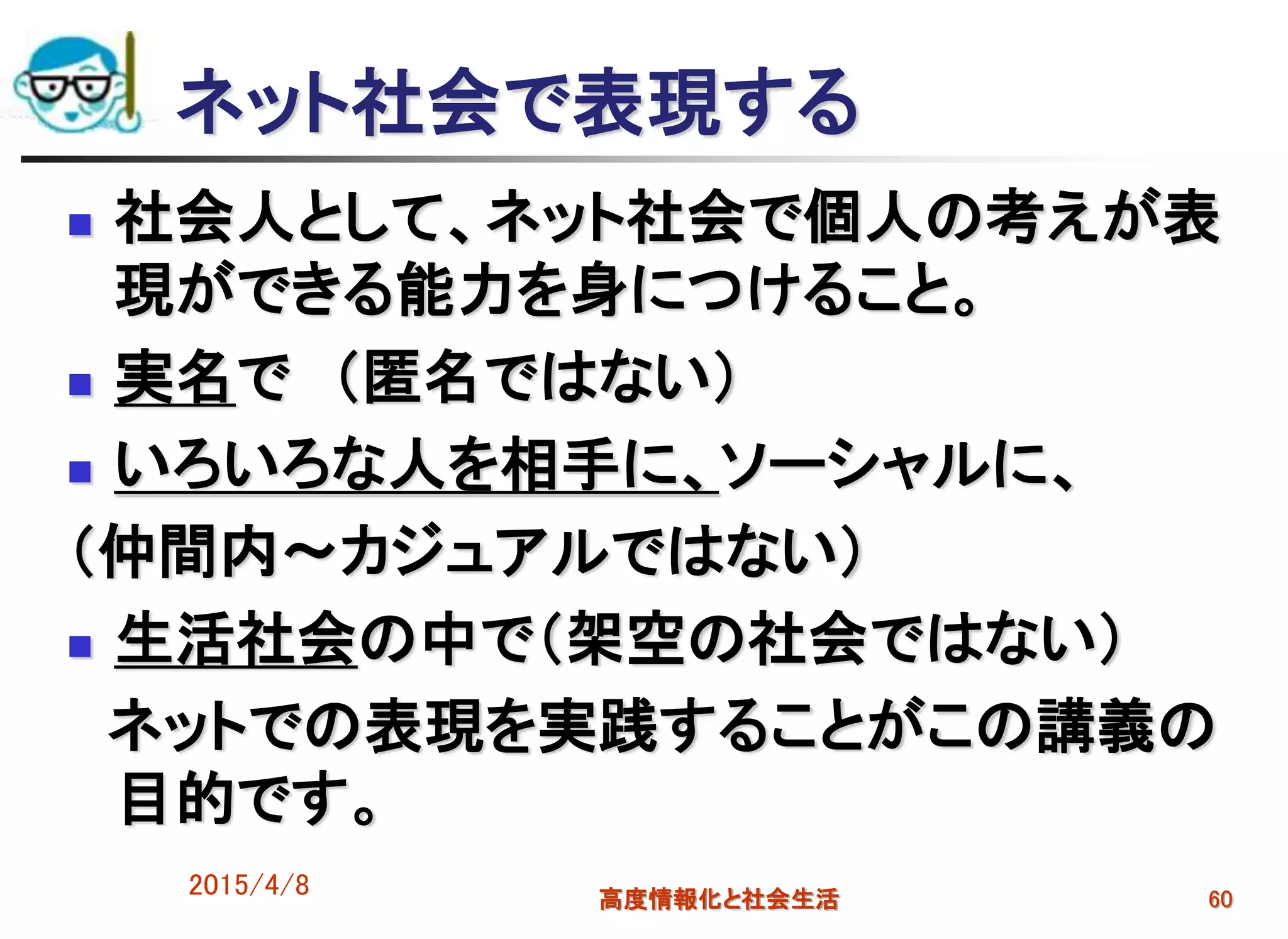 ネット社会で表現する
 社会人として、ネット社会で個人の考えが表
現ができる能力を身につけること。
 実名で （匿名ではない）
 いろいろな人を相手に、ソーシャルに、
（仲間内～カジュアルではない）
 生活社会の中で（架空の社会ではない）
ネットでの表現を実践することがこの講義の
目的です。
2015/4/8 高度情報化と社会生活 60
 