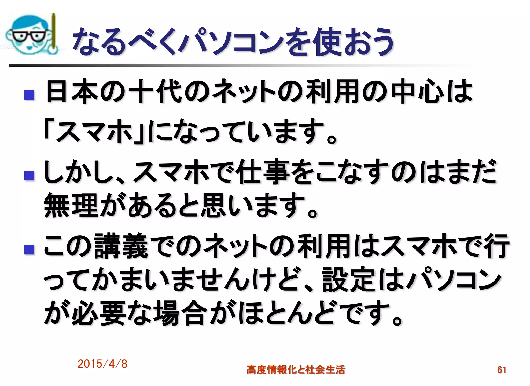 なるべくパソコンを使おう
 日本の十代のネットの利用の中心は
「スマホ」になっています。
 しかし、スマホで仕事をこなすのはまだ
無理があると思います。
 この講義でのネットの利用はスマホで行
ってかまいませんけど、設定はパソコン
が必要な場合がほとんどです。
2015/4/8 高度情報化と社会生活 61
 