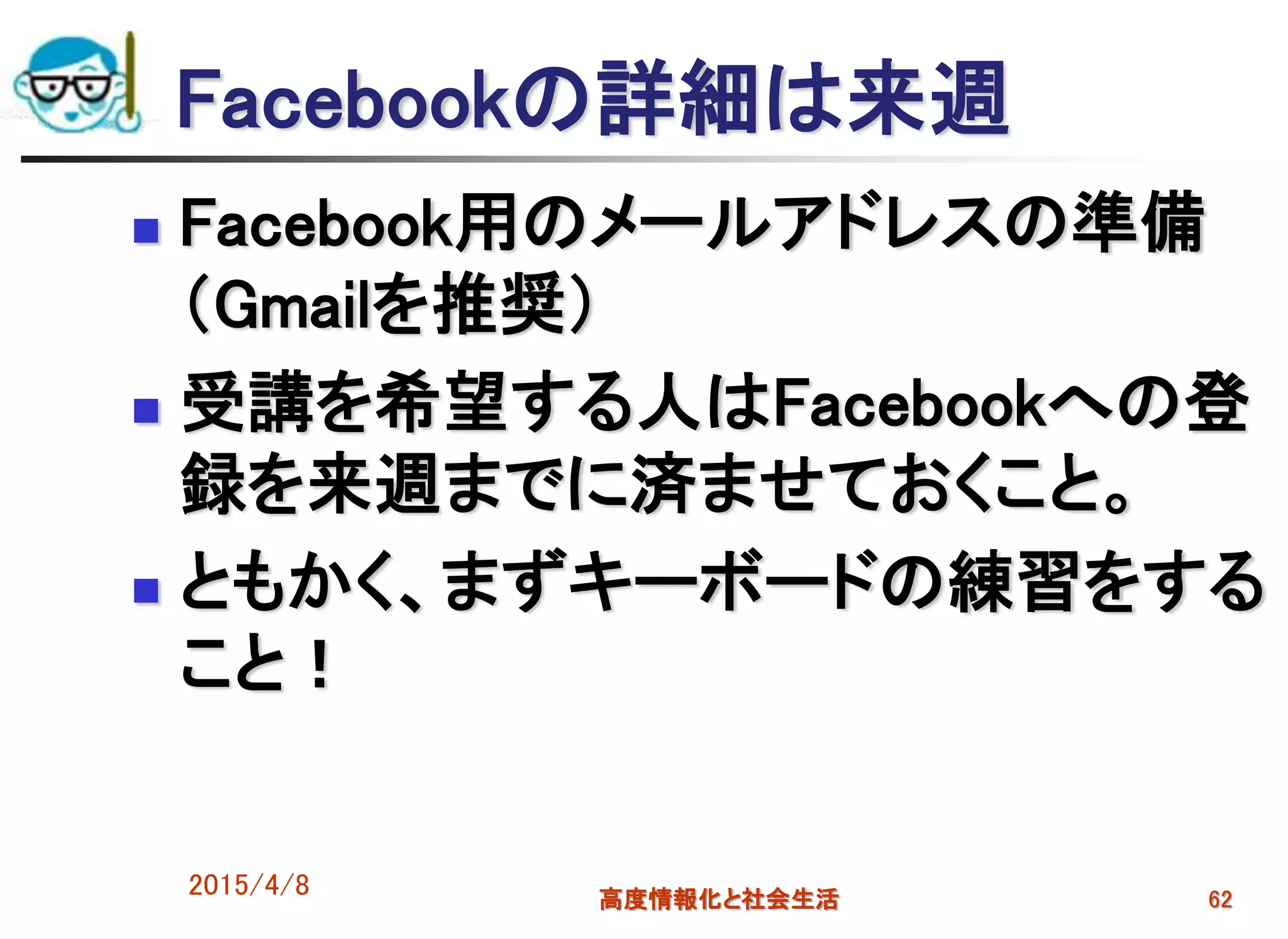 2015/4/8 高度情報化と社会生活 62
Facebookの詳細は来週
 Facebook用のメールアドレスの準備
（Gmailを推奨）
 受講を希望する人はFacebookへの登
録を来週までに済ませておくこと。
 ともかく、まずキーボードの練習をする
こと！
 