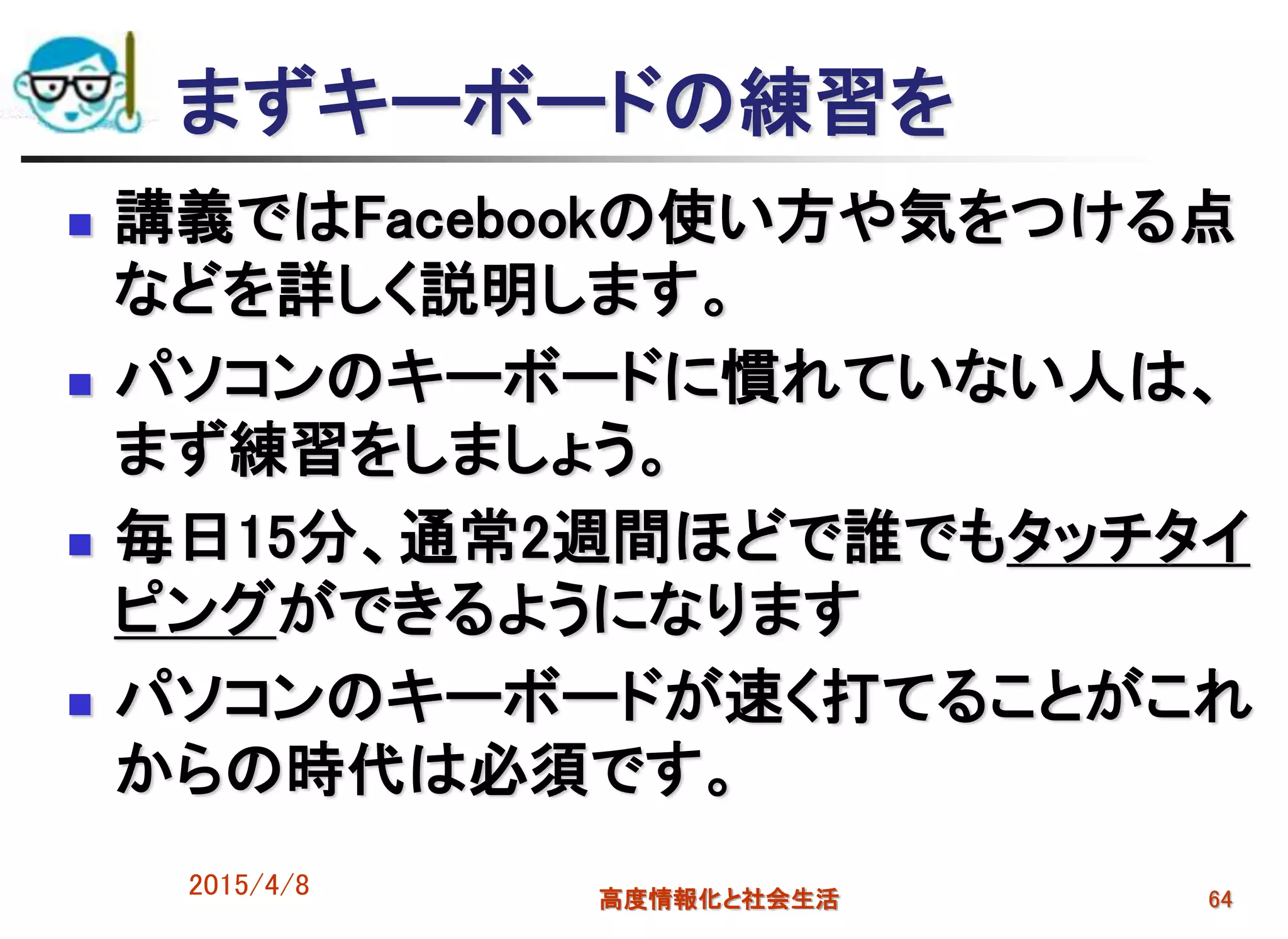 まずキーボードの練習を
 講義ではFacebookの使い方や気をつける点
などを詳しく説明します。
 パソコンのキーボードに慣れていない人は、
まず練習をしましょう。
 毎日15分、通常2週間ほどで誰でもタッチタイ
ピングができるようになります
 パソコンのキーボードが速く打てることがこれ
からの時代は必須です。
2015/4/8 高度情報化と社会生活 64
 