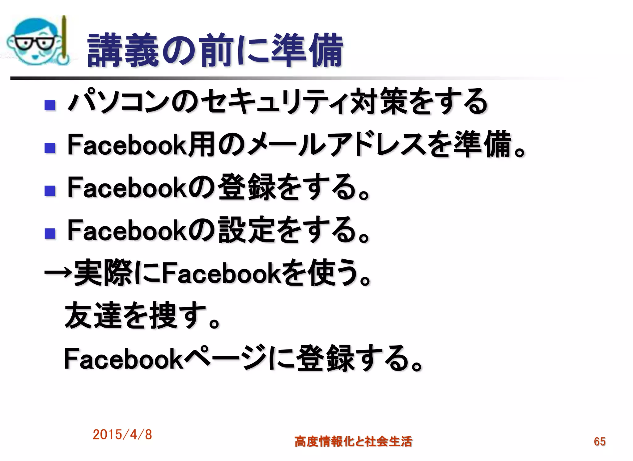 講義の前に準備
 パソコンのセキュリティ対策をする
 Facebook用のメールアドレスを準備。
 Facebookの登録をする。
 Facebookの設定をする。
→実際にFacebookを使う。
友達を捜す。
Facebookページに登録する。
2015/4/8 高度情報化と社会生活 65
 