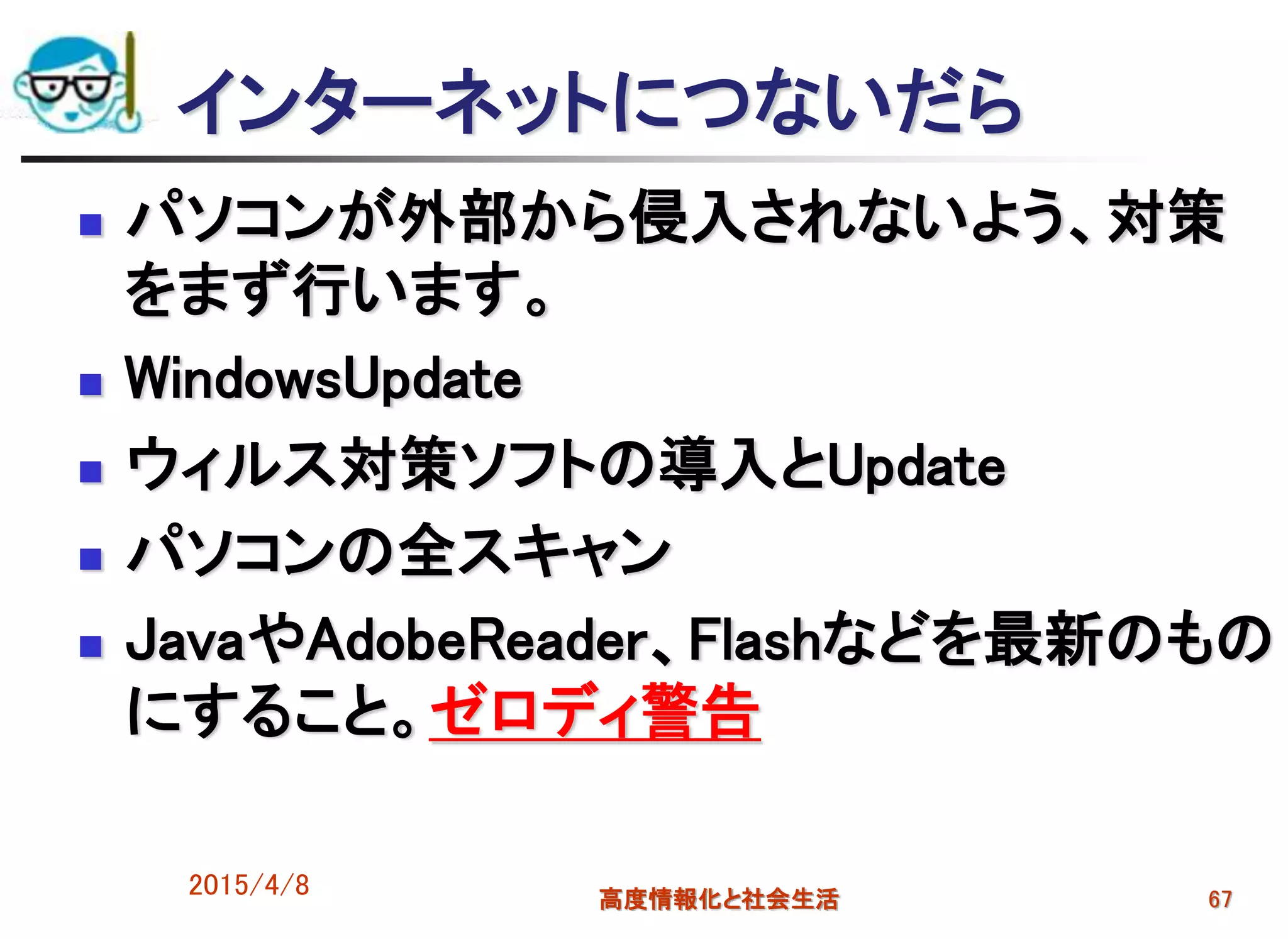 インターネットにつないだら
 パソコンが外部から侵入されないよう、対策
をまず行います。
 WindowsUpdate
 ウィルス対策ソフトの導入とUpdate
 パソコンの全スキャン
 JavaやAdobeReader、Flashなどを最新のもの
にすること。ゼロディ警告
2015/4/8 高度情報化と社会生活 67
 