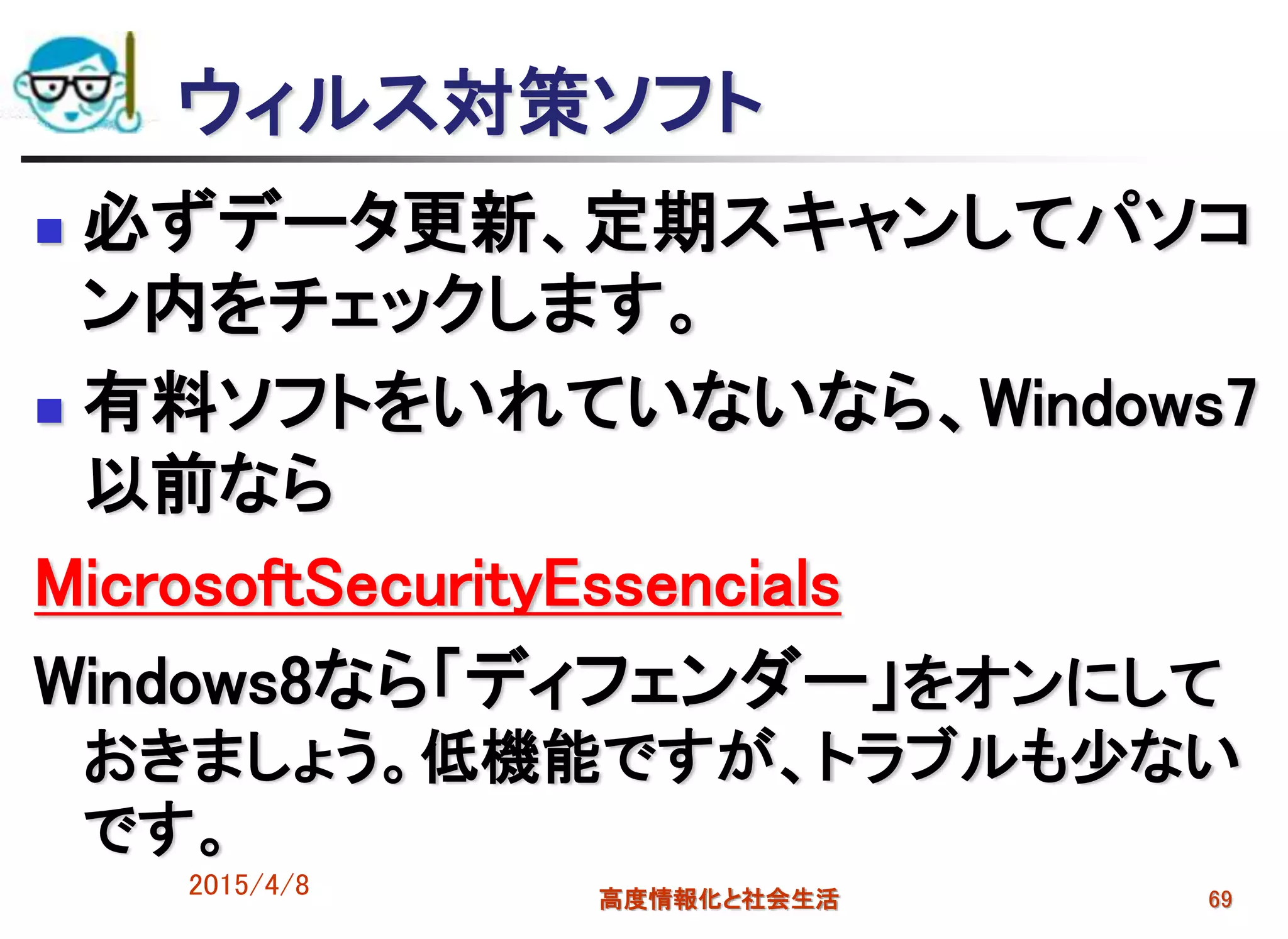 ウィルス対策ソフト
 必ずデータ更新、定期スキャンしてパソコ
ン内をチェックします。
 有料ソフトをいれていないなら、Windows7
以前なら
MicrosoftSecurityEssencials
Windows8なら「ディフェンダー」をオンにして
おきましょう。低機能ですが、トラブルも少ない
です。
2015/4/8 高度情報化と社会生活 69
 