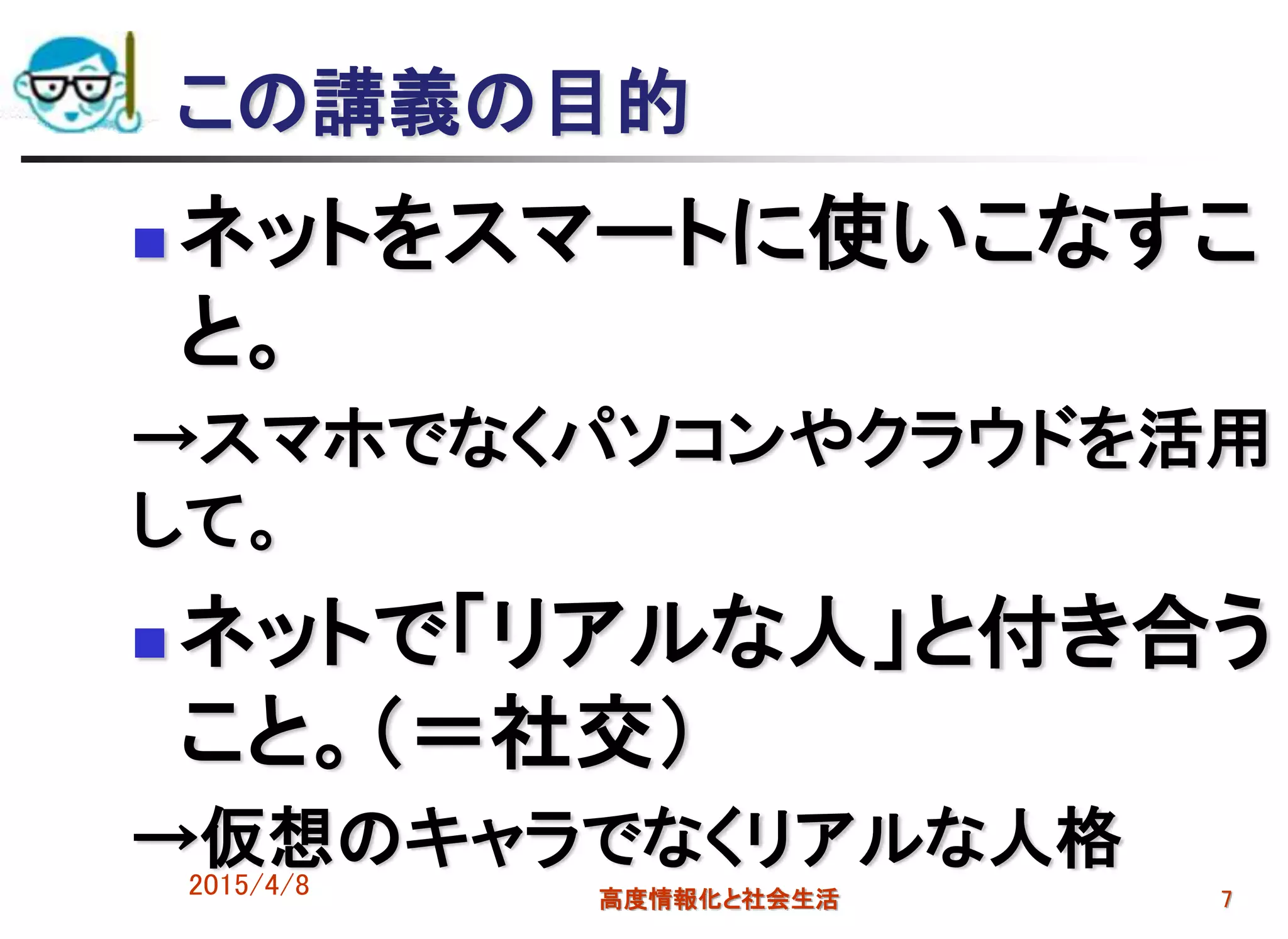 この講義の目的
 ネットをスマートに使いこなすこ
と。
→スマホでなくパソコンやクラウドを活用
して。
 ネットで「リアルな人」と付き合う
こと。（＝社交）
→仮想のキャラでなくリアルな人格2015/4/8 高度情報化と社会生活 7
 