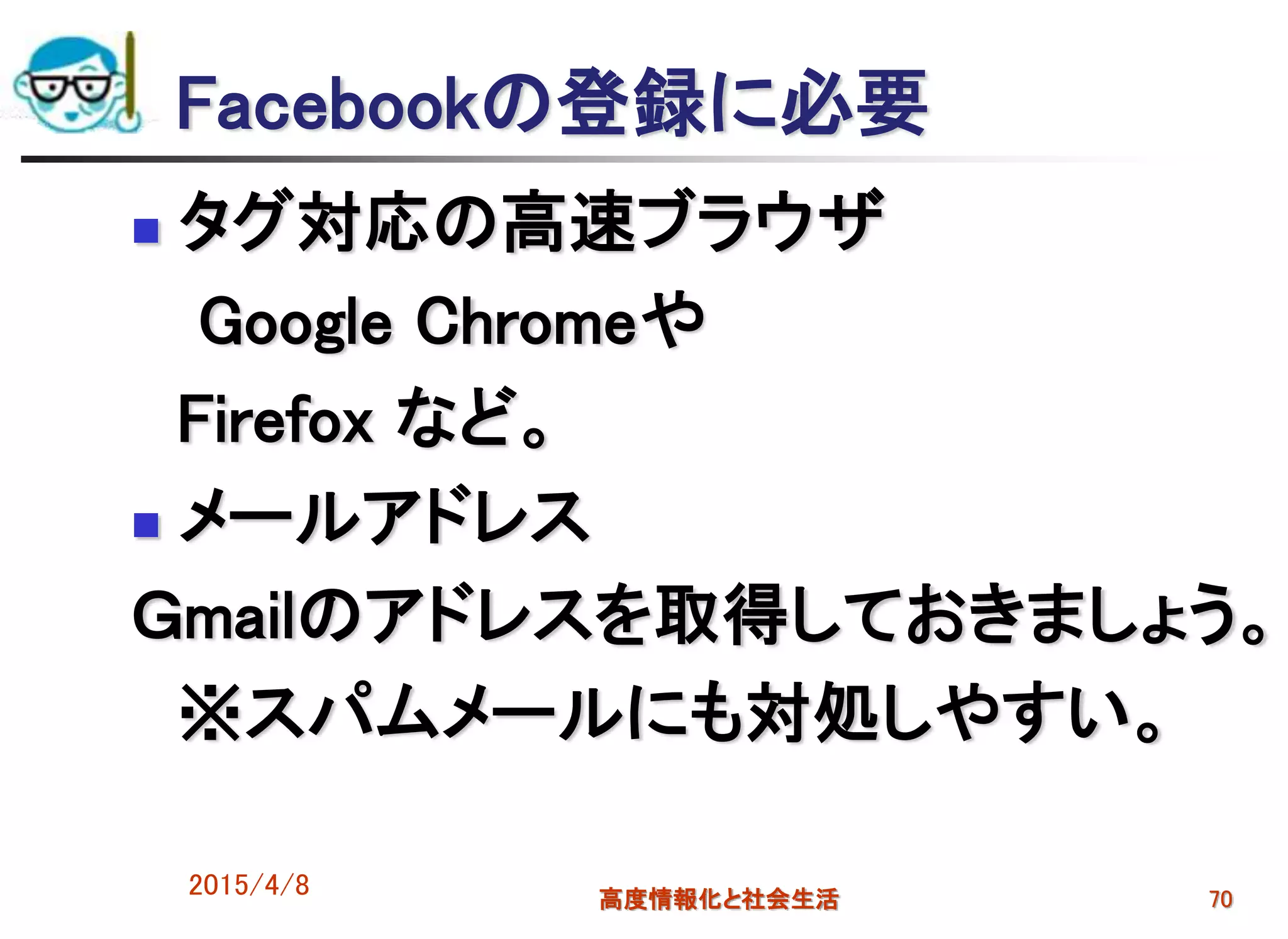 2015/4/8 高度情報化と社会生活 70
Facebookの登録に必要
 タグ対応の高速ブラウザ
Google Chromeや
Firefox など。
 メールアドレス
Ｇmailのアドレスを取得しておきましょう。
※スパムメールにも対処しやすい。
 