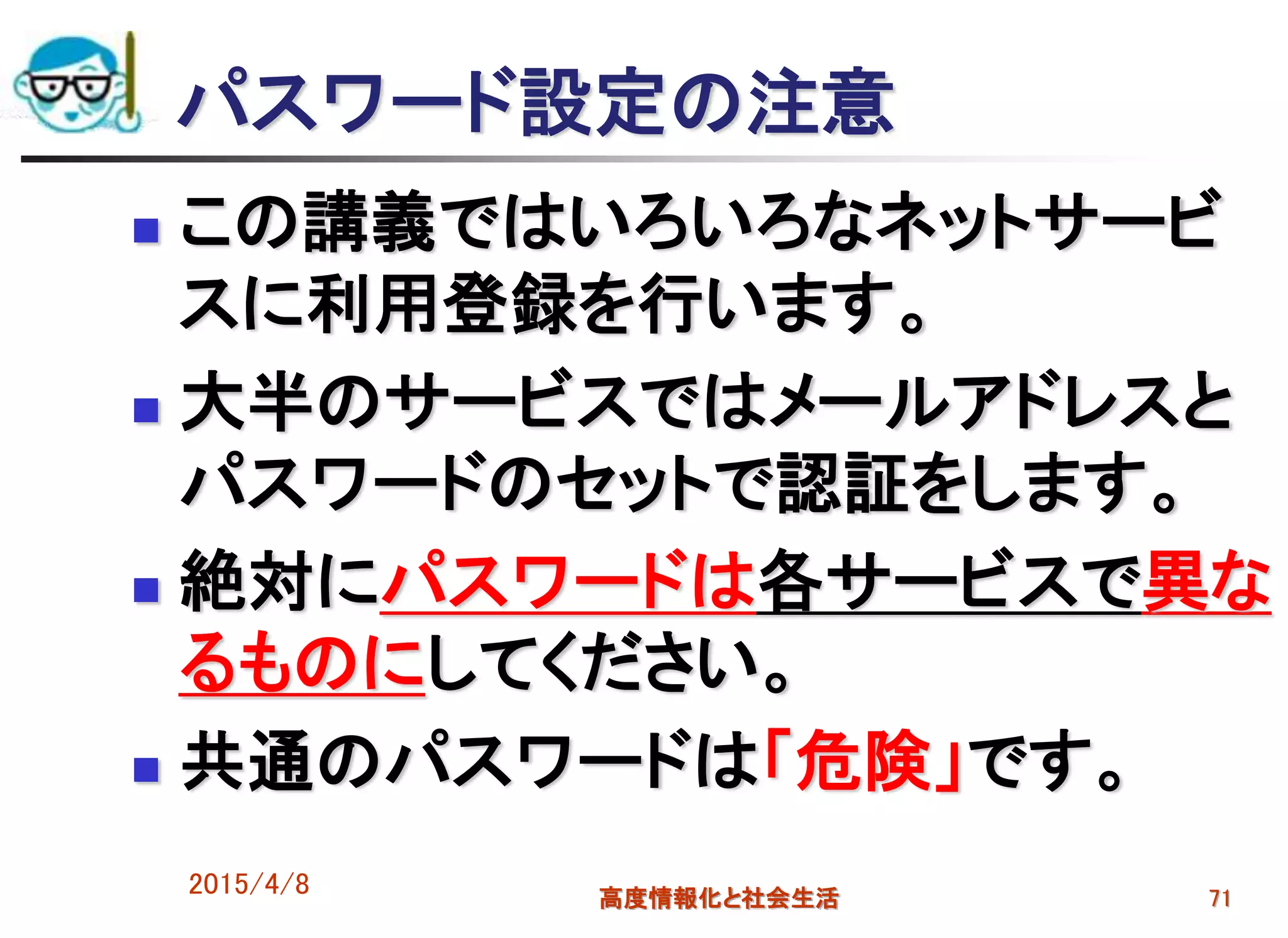 パスワード設定の注意
 この講義ではいろいろなネットサービ
スに利用登録を行います。
 大半のサービスではメールアドレスと
パスワードのセットで認証をします。
 絶対にパスワードは各サービスで異な
るものにしてください。
 共通のパスワードは「危険」です。
2015/4/8 高度情報化と社会生活 71
 
