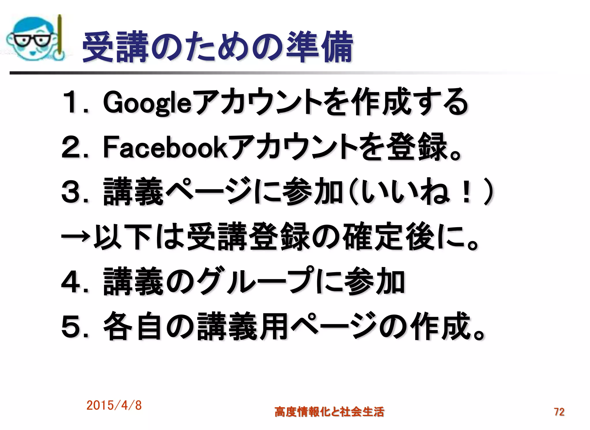 受講のための準備
１．Googleアカウントを作成する
２．Facebookアカウントを登録。
３．講義ページに参加（いいね！）
→以下は受講登録の確定後に。
４．講義のグループに参加
５．各自の講義用ページの作成。
2015/4/8 高度情報化と社会生活 72
 