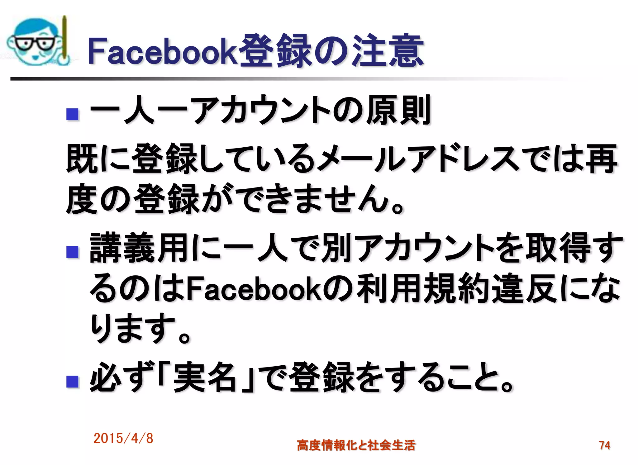 Facebook登録の注意
 一人一アカウントの原則
既に登録しているメールアドレスでは再
度の登録ができません。
 講義用に一人で別アカウントを取得す
るのはFacebookの利用規約違反にな
ります。
 必ず「実名」で登録をすること。
2015/4/8 高度情報化と社会生活 74
 