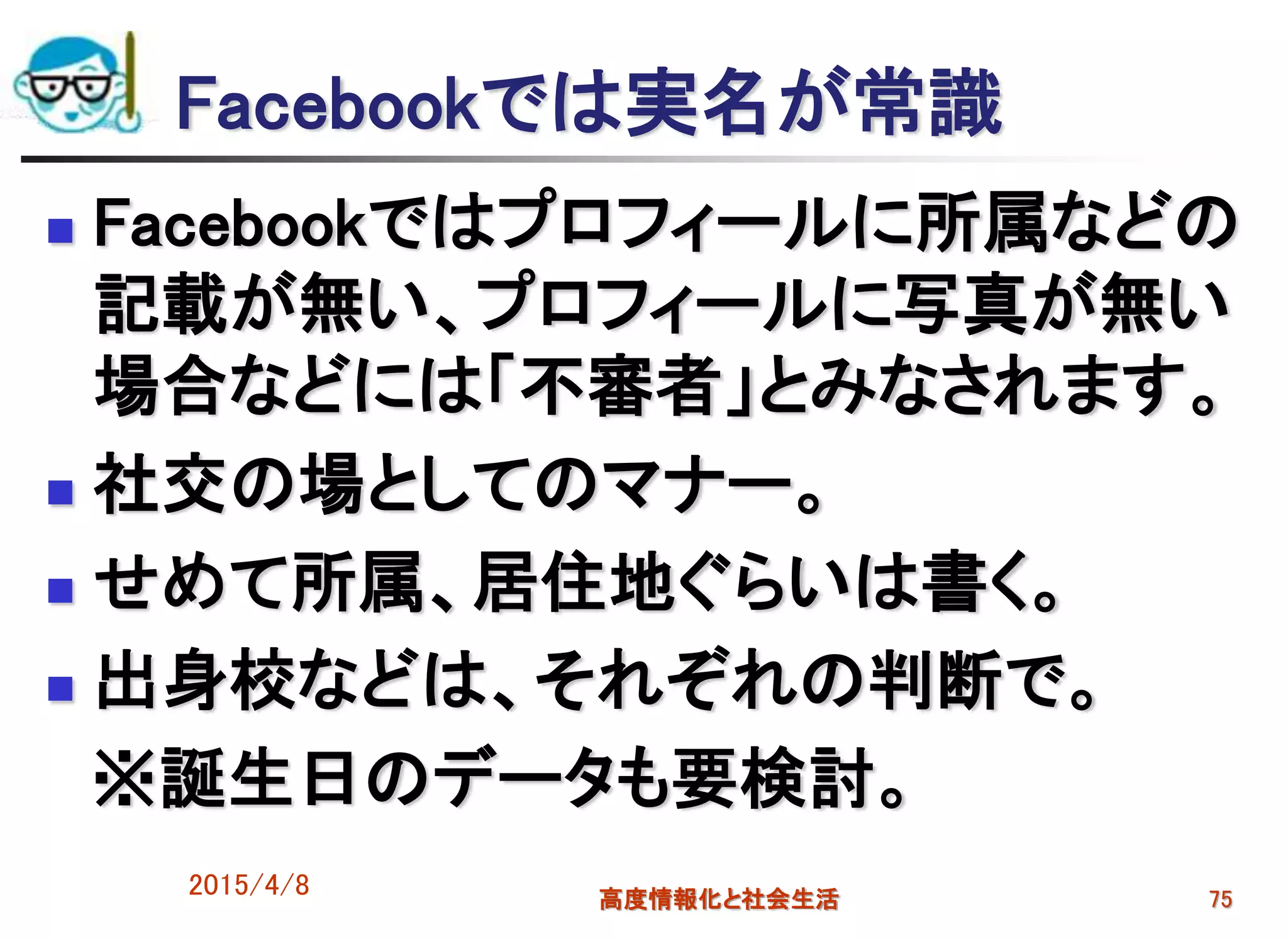 Facebookでは実名が常識
 Facebookではプロフィールに所属などの
記載が無い、プロフィールに写真が無い
場合などには「不審者」とみなされます。
 社交の場としてのマナー。
 せめて所属、居住地ぐらいは書く。
 出身校などは、それぞれの判断で。
※誕生日のデータも要検討。
2015/4/8 高度情報化と社会生活 75
 