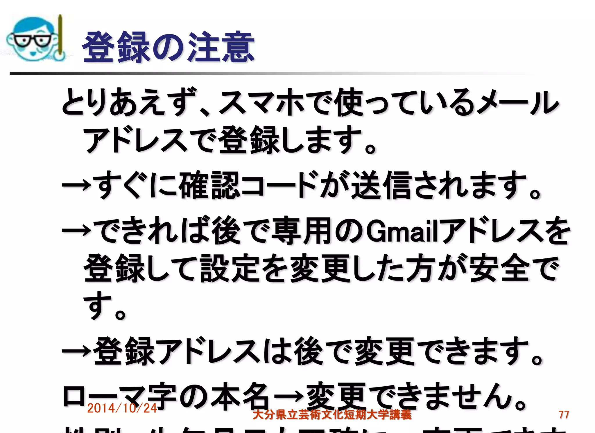 登録の注意
とりあえず、スマホで使っているメール
アドレスで登録します。
→すぐに確認コードが送信されます。
→できれば後で専用のGmailアドレスを
登録して設定を変更した方が安全で
す。
→登録アドレスは後で変更できます。
ローマ字の本名→変更できません。2014/10/24 大分県立芸術文化短期大学講義 77
 