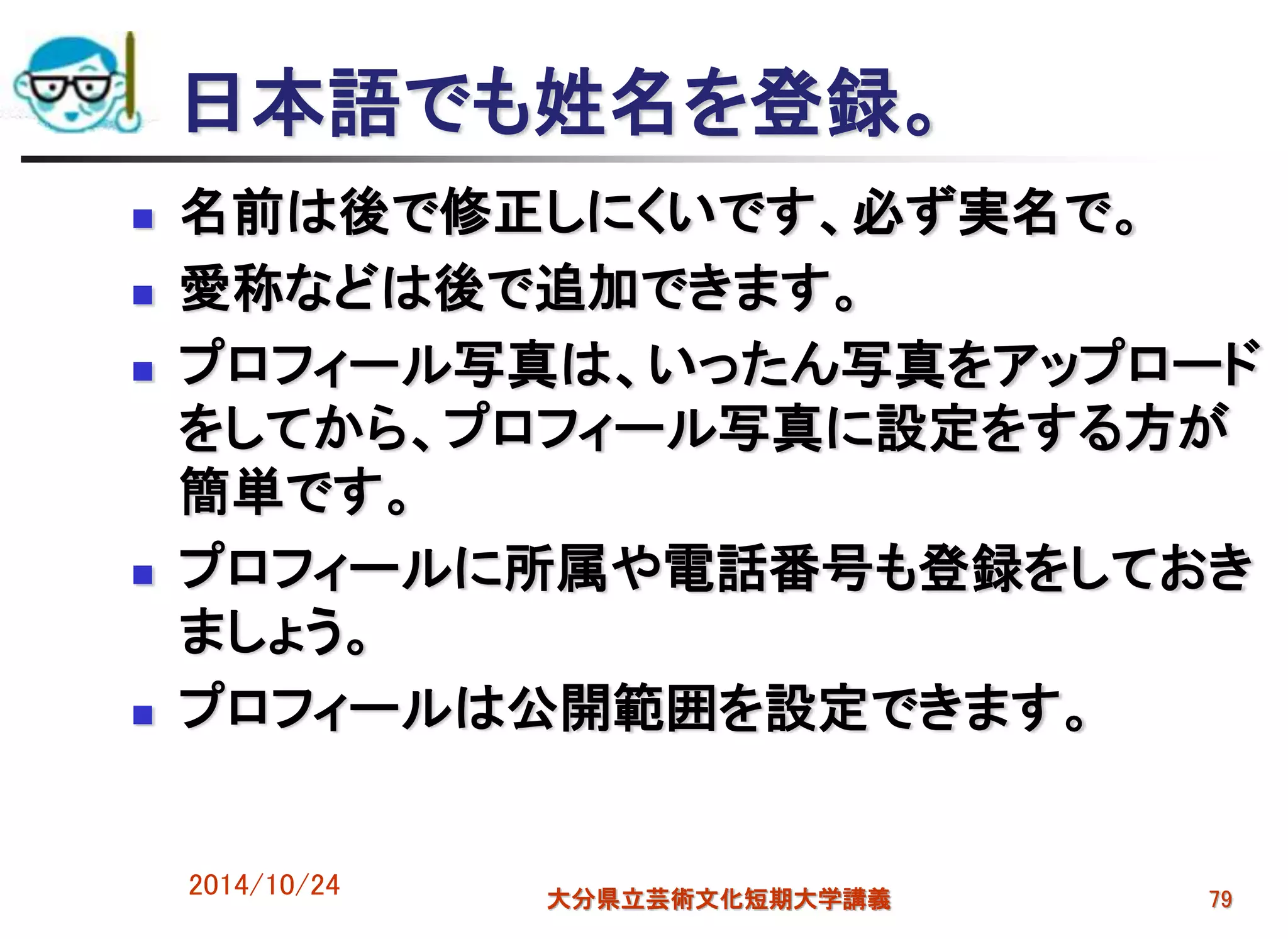日本語でも姓名を登録。
 名前は後で修正しにくいです、必ず実名で。
 愛称などは後で追加できます。
 プロフィール写真は、いったん写真をアップロード
をしてから、プロフィール写真に設定をする方が
簡単です。
 プロフィールに所属や電話番号も登録をしておき
ましょう。
 プロフィールは公開範囲を設定できます。
2014/10/24 大分県立芸術文化短期大学講義 79
 
