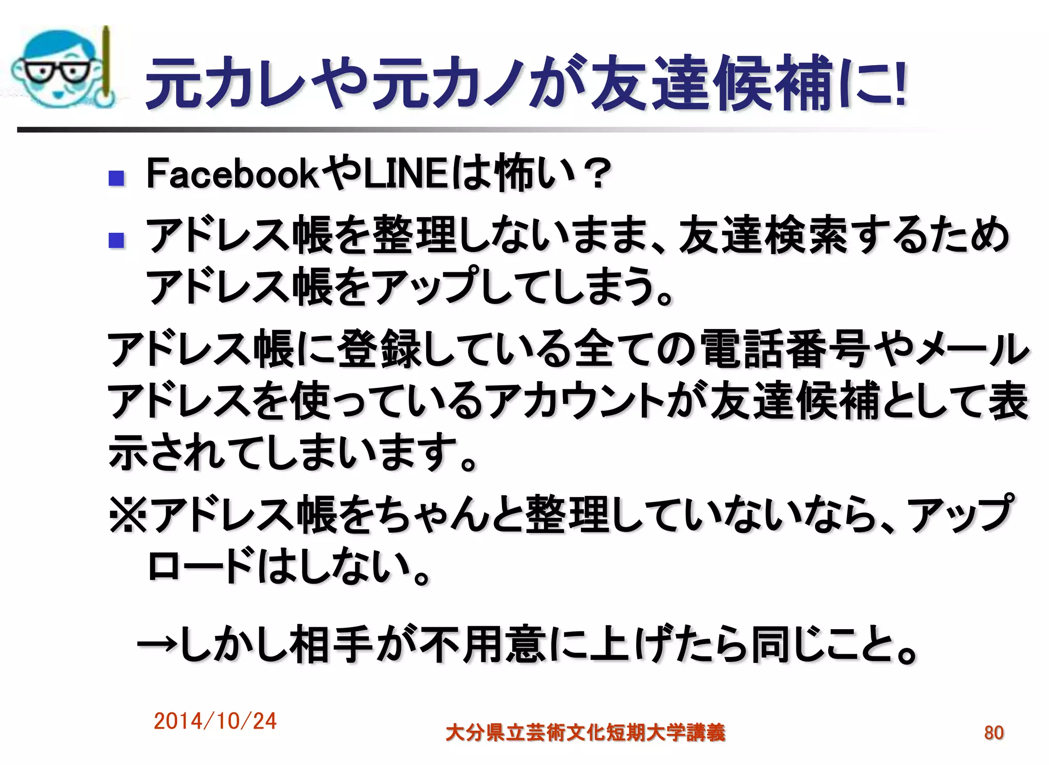 元カレや元カノが友達候補に!
 FacebookやLINEは怖い？
 アドレス帳を整理しないまま、友達検索するため
アドレス帳をアップしてしまう。
アドレス帳に登録している全ての電話番号やメール
アドレスを使っているアカウントが友達候補として表
示されてしまいます。
※アドレス帳をちゃんと整理していないなら、アップ
ロードはしない。
→しかし相手が不用意に上げたら同じこと。
2014/10/24 大分県立芸術文化短期大学講義 80
 