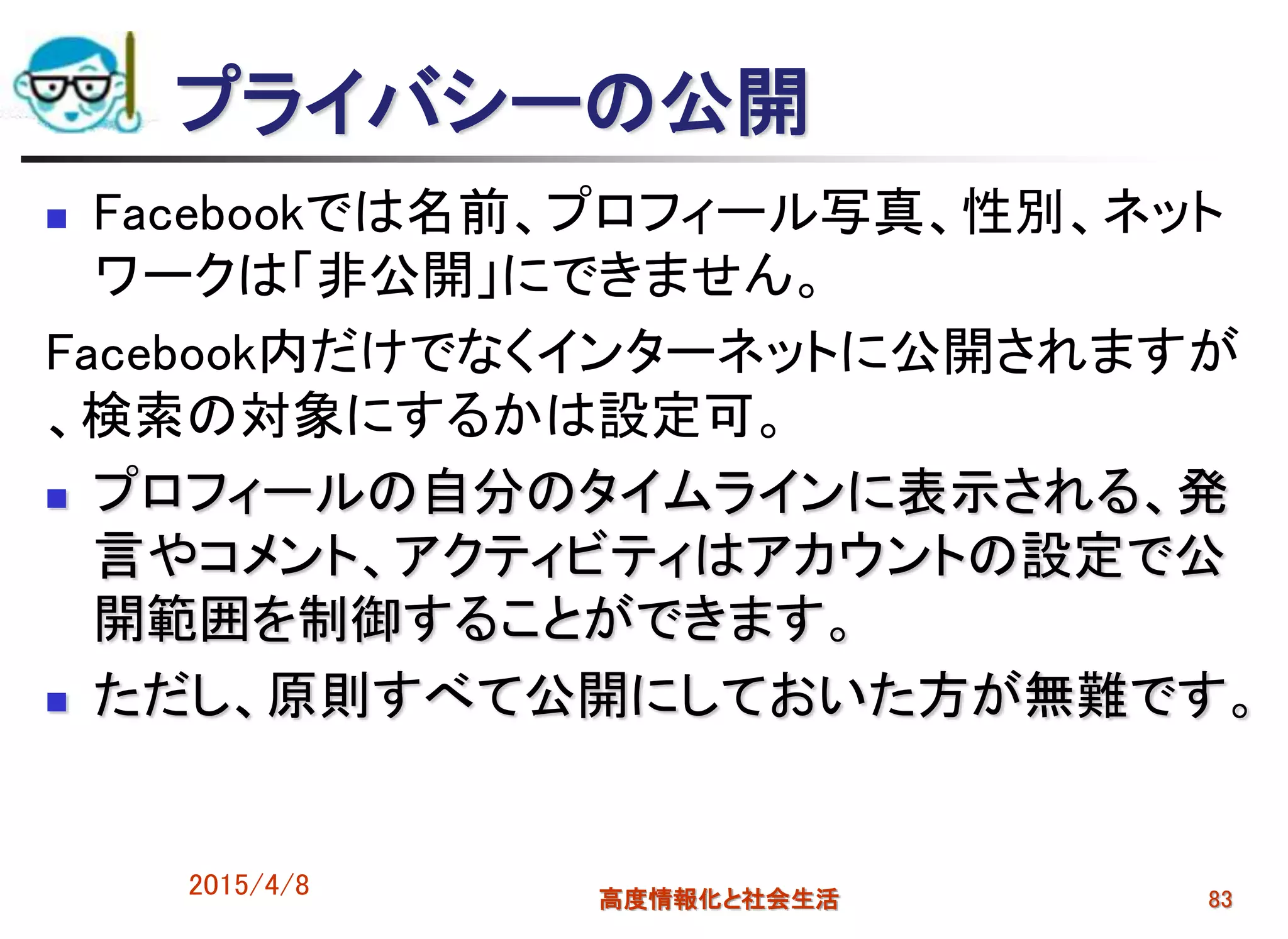プライバシーの公開
 Facebookでは名前、プロフィール写真、性別、ネット
ワークは「非公開」にできません。
Facebook内だけでなくインターネットに公開されますが
、検索の対象にするかは設定可。
 プロフィールの自分のタイムラインに表示される、発
言やコメント、アクティビティはアカウントの設定で公
開範囲を制御することができます。
 ただし、原則すべて公開にしておいた方が無難です。
2015/4/8 高度情報化と社会生活 83
 