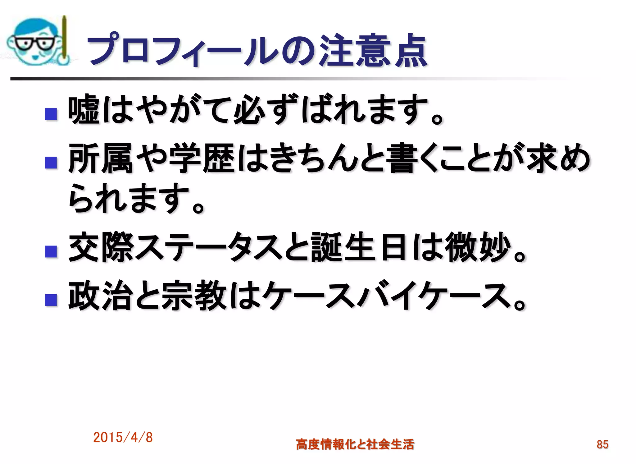 プロフィールの注意点
 嘘はやがて必ずばれます。
 所属や学歴はきちんと書くことが求め
られます。
 交際ステータスと誕生日は微妙。
 政治と宗教はケースバイケース。
2015/4/8 高度情報化と社会生活 85
 