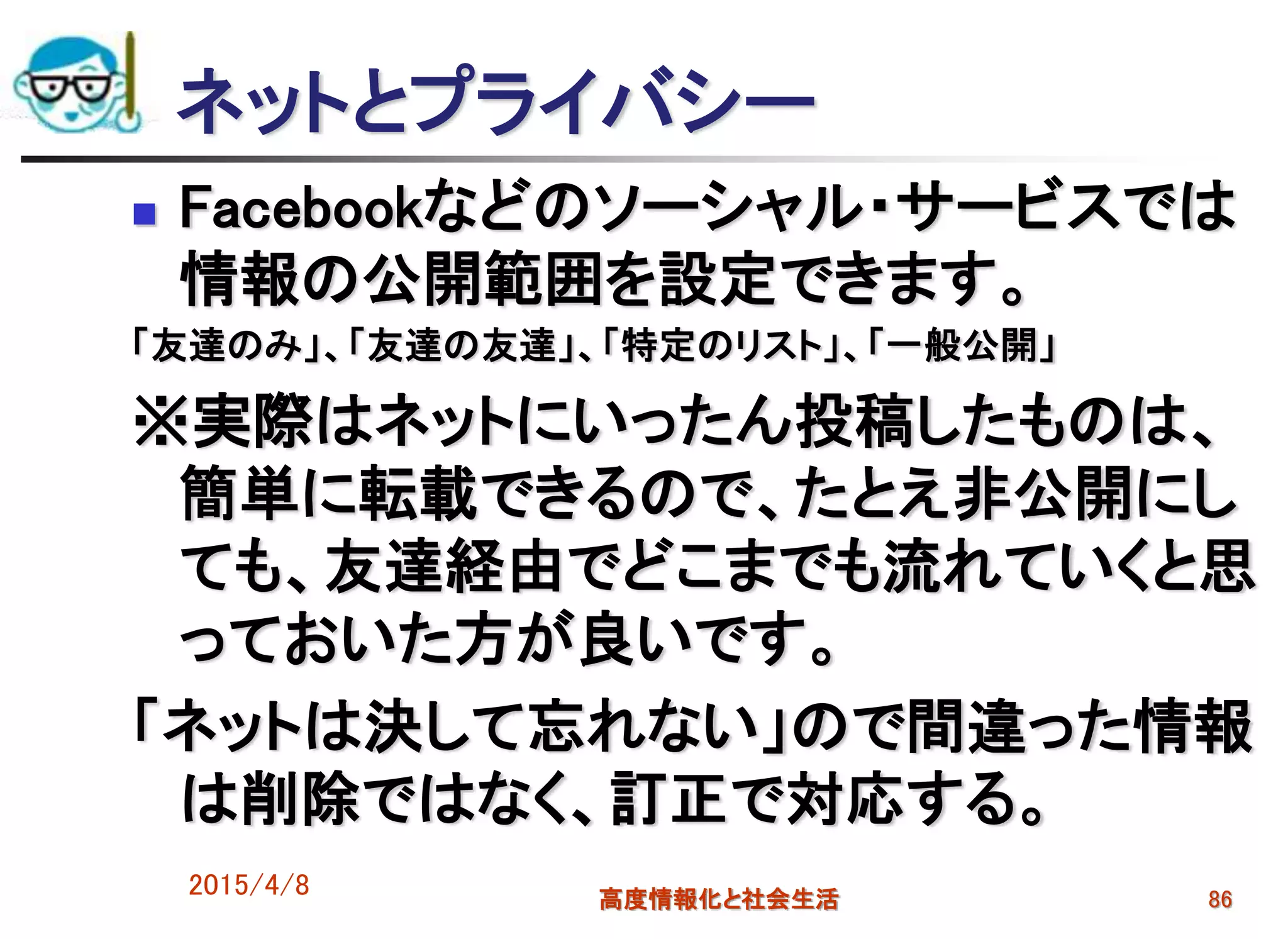 ネットとプライバシー
 Facebookなどのソーシャル・サービスでは
情報の公開範囲を設定できます。
「友達のみ」、「友達の友達」、「特定のリスト」、「一般公開」
※実際はネットにいったん投稿したものは、
簡単に転載できるので、たとえ非公開にし
ても、友達経由でどこまでも流れていくと思
っておいた方が良いです。
「ネットは決して忘れない」ので間違った情報
は削除ではなく、訂正で対応する。
2015/4/8 高度情報化と社会生活 86
 