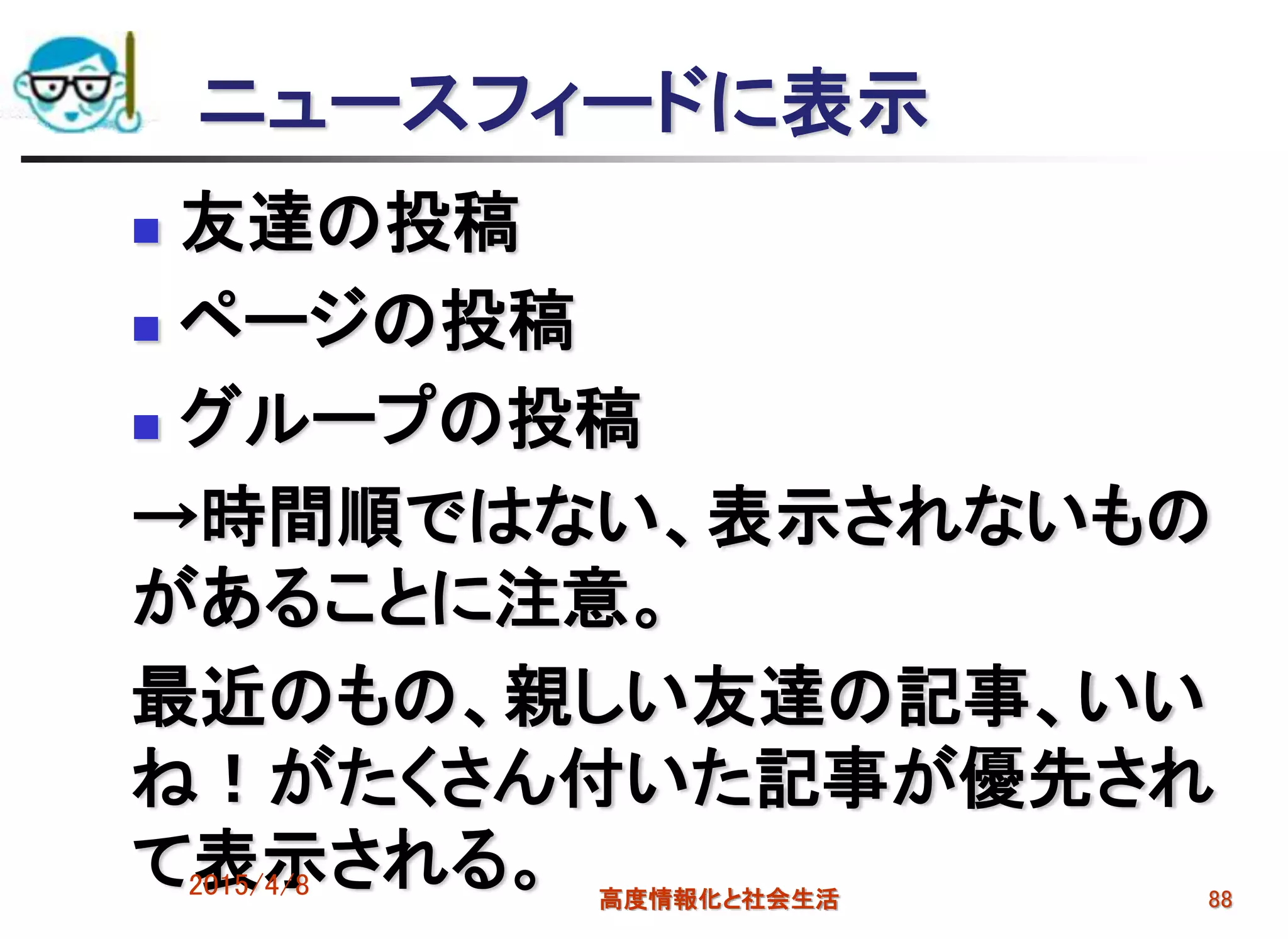 ニュースフィードに表示
 友達の投稿
 ページの投稿
 グループの投稿
→時間順ではない、表示されないもの
があることに注意。
最近のもの、親しい友達の記事、いい
ね！がたくさん付いた記事が優先され
て表示される。2015/4/8 高度情報化と社会生活 88
 