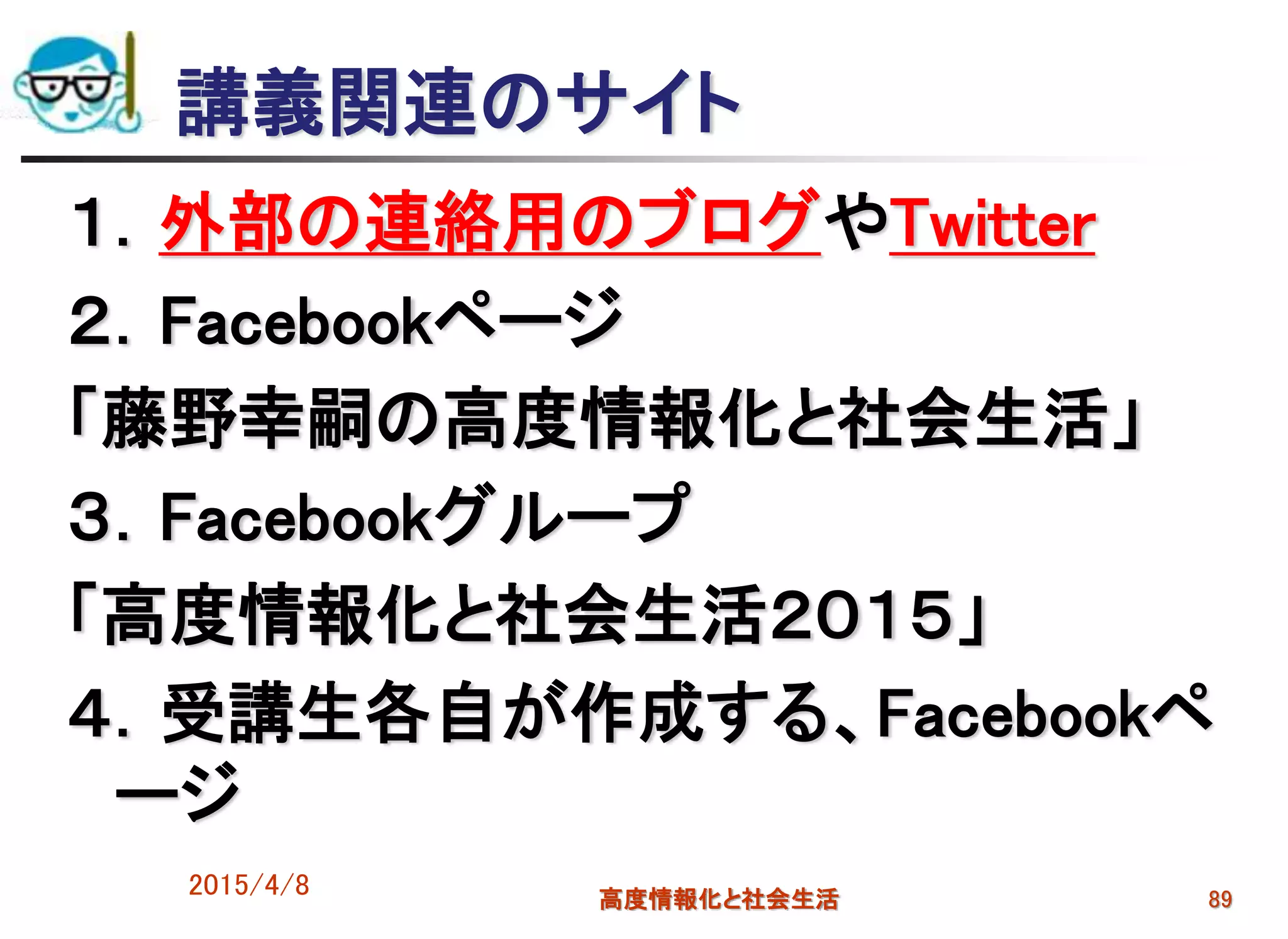 講義関連のサイト
１．外部の連絡用のブログやTwitter
２．Facebookページ
「藤野幸嗣の高度情報化と社会生活」
３．Facebookグループ
「高度情報化と社会生活２０１５」
４．受講生各自が作成する、Facebookペ
ージ
2015/4/8 高度情報化と社会生活 89
 