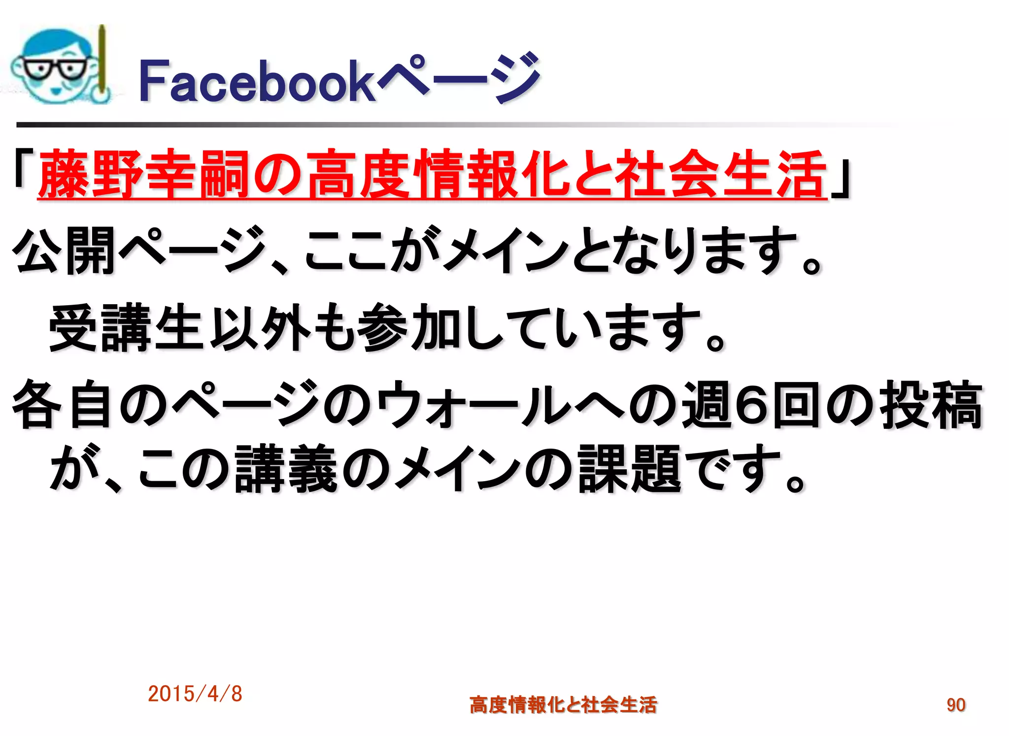 Facebookページ
「藤野幸嗣の高度情報化と社会生活」
公開ページ、ここがメインとなります。
受講生以外も参加しています。
各自のページのウォールへの週６回の投稿
が、この講義のメインの課題です。
2015/4/8 高度情報化と社会生活 90
 