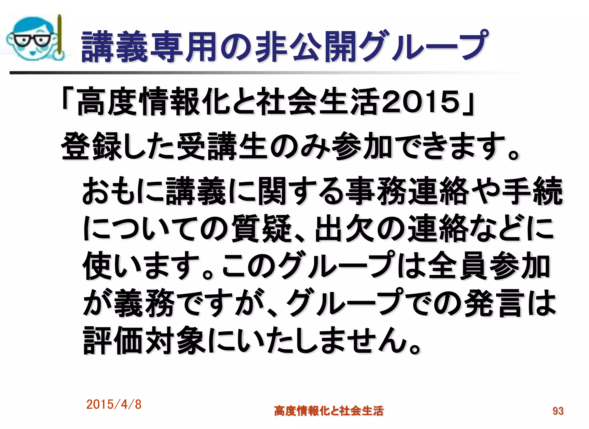 講義専用の非公開グループ
「高度情報化と社会生活２０1５」
登録した受講生のみ参加できます。
おもに講義に関する事務連絡や手続
についての質疑、出欠の連絡などに
使います。このグループは全員参加
が義務ですが、グループでの発言は
評価対象にいたしません。
2015/4/8 高度情報化と社会生活 93
 