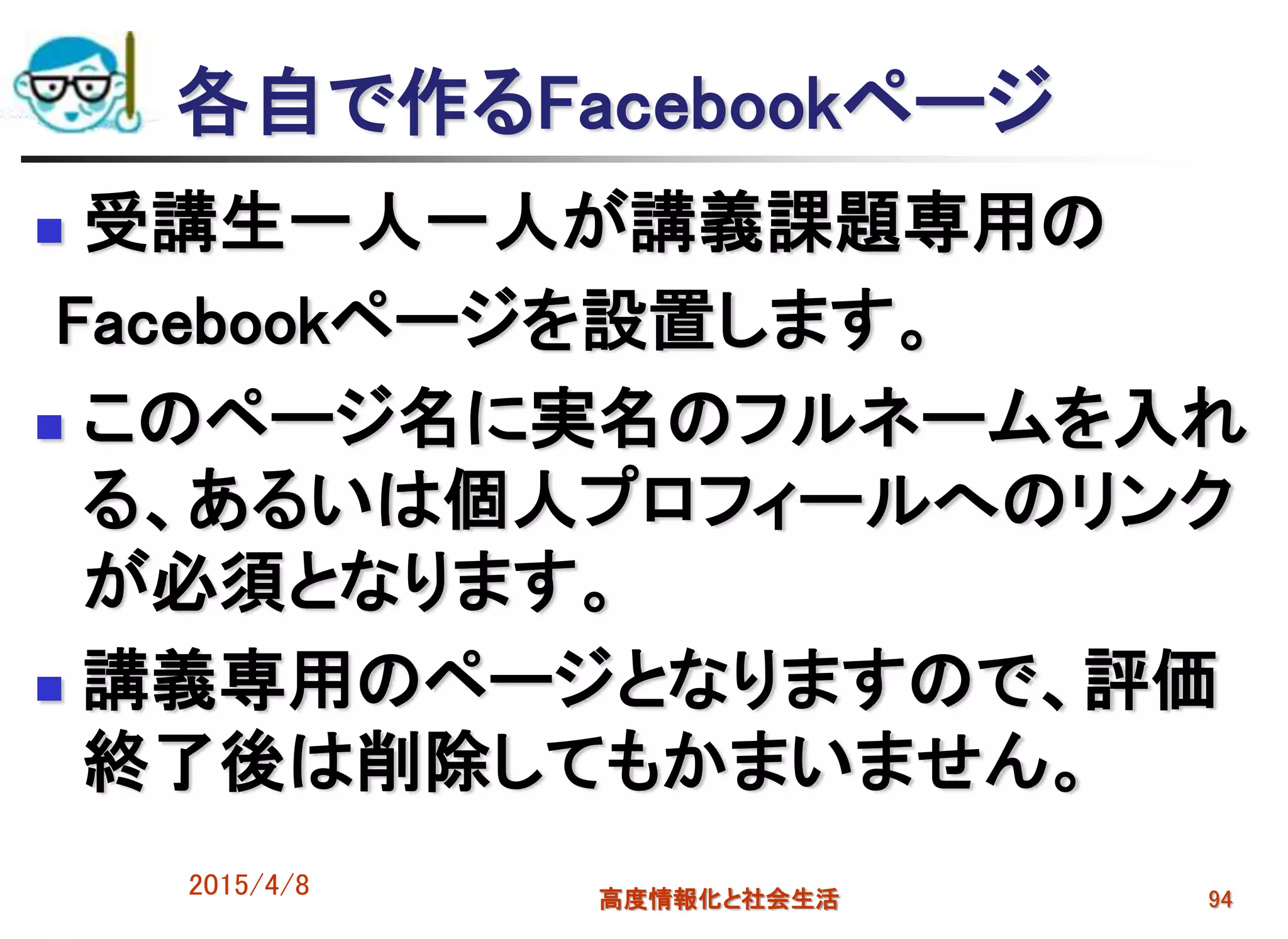 各自で作るFacebookページ
 受講生一人一人が講義課題専用の
Facebookページを設置します。
 このページ名に実名のフルネームを入れ
る、あるいは個人プロフィールへのリンク
が必須となります。
 講義専用のページとなりますので、評価
終了後は削除してもかまいません。
2015/4/8 高度情報化と社会生活 94
 