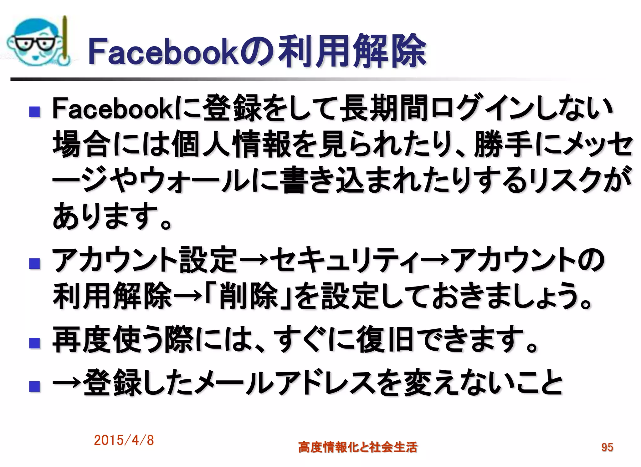 Facebookの利用解除
 Facebookに登録をして長期間ログインしない
場合には個人情報を見られたり、勝手にメッセ
ージやウォールに書き込まれたりするリスクが
あります。
 アカウント設定→セキュリティ→アカウントの
利用解除→「削除」を設定しておきましょう。
 再度使う際には、すぐに復旧できます。
 →登録したメールアドレスを変えないこと
2015/4/8 高度情報化と社会生活 95
 