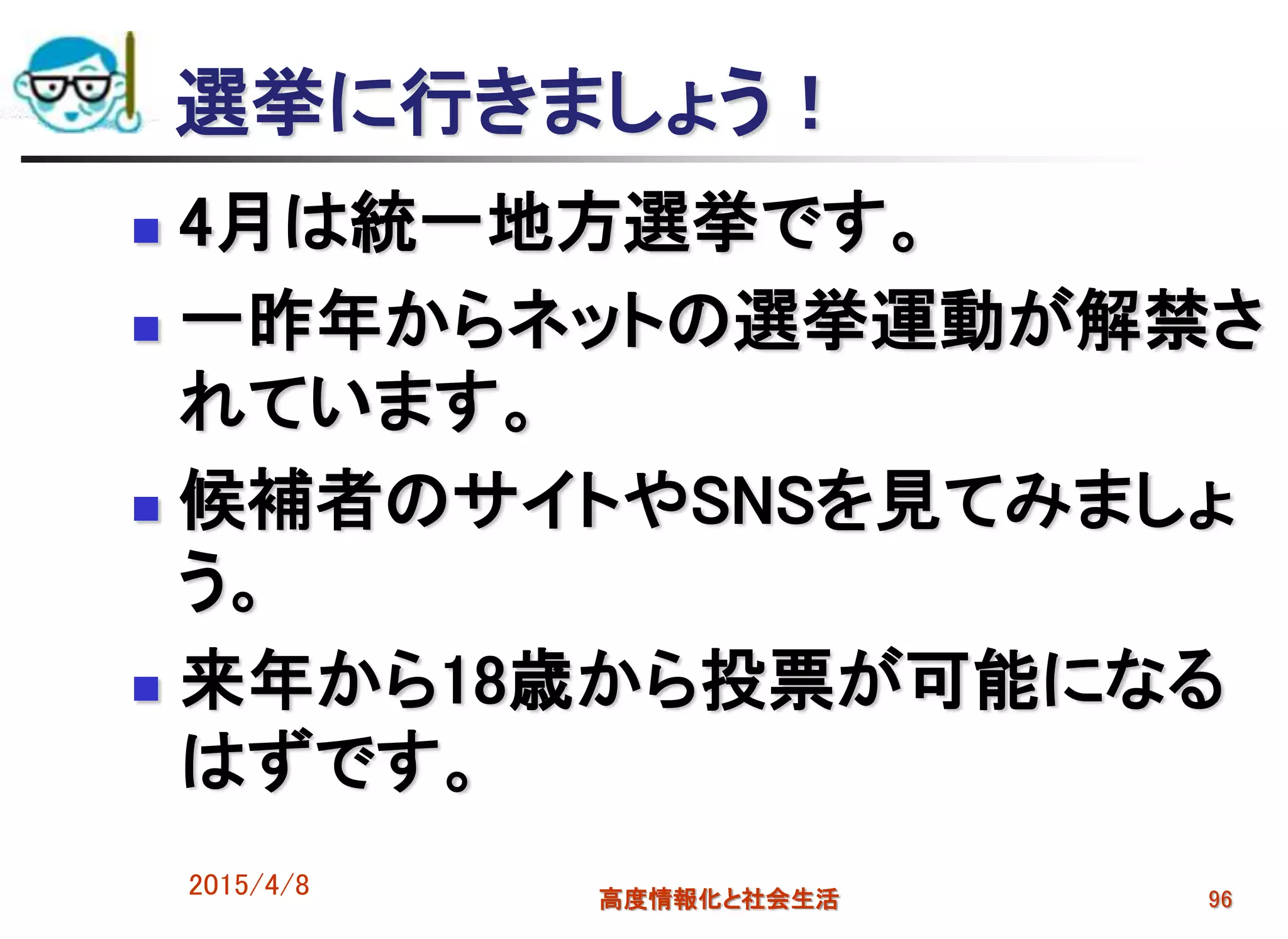 選挙に行きましょう！
 4月は統一地方選挙です。
 一昨年からネットの選挙運動が解禁さ
れています。
 候補者のサイトやSNSを見てみましょ
う。
 来年から18歳から投票が可能になる
はずです。
2015/4/8 高度情報化と社会生活 96
 