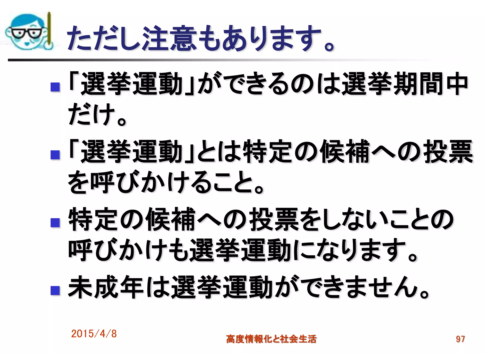 ただし注意もあります。
 「選挙運動」ができるのは選挙期間中
だけ。
 「選挙運動」とは特定の候補への投票
を呼びかけること。
 特定の候補への投票をしないことの
呼びかけも選挙運動になります。
 未成年は選挙運動ができません。
2015/4/8 高度情報化と社会生活 97
 