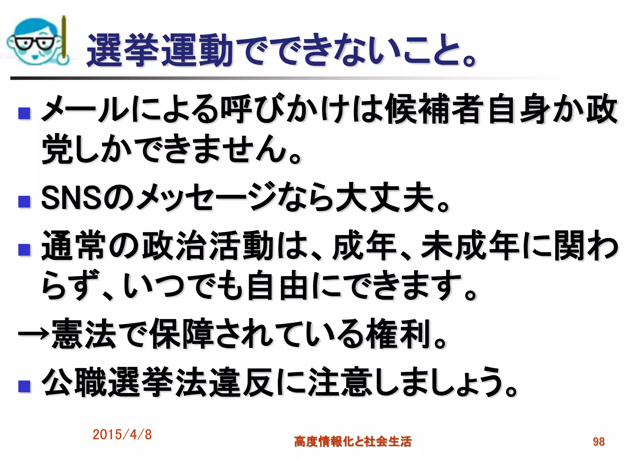 選挙運動でできないこと。
 メールによる呼びかけは候補者自身か政
党しかできません。
 SNSのメッセージなら大丈夫。
 通常の政治活動は、成年、未成年に関わ
らず、いつでも自由にできます。
→憲法で保障されている権利。
 公職選挙法違反に注意しましょう。
2015/4/8 高度情報化と社会生活 98
 
