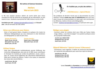 BU Lettres et Sciences Humaines
Ateliers
Mai et Juin 2015
La BU vous propose plusieurs ateliers de courte durée pour mieux
connaître les outils de recherche ou de gestion de vos informations. Ils sont
ouverts à tous : étudiants et personnels de l’UBO, lecteurs inscrits à la BU.
Inscription par mail : bulettres-formation@univ-brest.fr Ou à l’accueil
Lieu : salle de formation de la BU Lettres
Gérez vos références avec Zotero
Grâce à l’outil gratuit Zotero, récupérez en quelques clics toutes les
références bibliographiques qui vous intéressent et créez facilement
vos bibliographies au style de votre choix.
Session découverte : Session avancée :
Mardi 19 mai, 13h-14h Mardi 2 juin, 17h30-18h30
Mercredi 27 mai, 11h-12h Mercredi 17 juin, 11h-12h
Mardi 9 juin, 11h-12h
Utilisez Scopus
Cette base internationale multidisciplinaire permet d’effectuer des
recherches bibliographiques dans plus de 22 000 revues scientifiques
et d’analyser les résultats par années de publication, revues, auteurs,
pays, etc. Scopus fournit également des informations bibliométriques
telles que le nombre de citations, l’indice h d’un auteur, le classement
des revues dans Journal Metrics.
Lundi 18 mai, 10h-12h
Jeudi 4 juin, 17h-19h
Rédigez sans plagier
Comment utiliser les contenus dont vous n’êtes pas l’auteur (texte,
image, tableau…) sans faire de plagiat ? Les questions pratiques autour
de la propriété intellectuelle.
Jeudi 21 mai, 16h30-17h30
Vendredi 29 mai, 11h-12h
Jeudi 4 juin, 11h-12h
Objectif Mémoire ! Spécial Licence 3 (Nouveau)
Commencez à vous organiser, à repérer les ressources documentaires
et à rechercher des publications pour votre futur sujet de mémoire.
Jeudi 28 mai, 14h-15h
Vendredi 12 juin, 11h-12h
Vendredi 19 juin, 14h-15h
Suivez l’actualité, les formations, les évènements de la BU :
http://www.facebook.com/BULettresBrest
Et n’oubliez pas, en plus des ateliers :
« SOS Mémoires ». Spécial Master
Des problèmes de dernière minute pour la documentation de votre
mémoire ? Prenez rendez-vous avec un bibliothécaire pour qu’il vous
aide à trouver de la documentation sur votre sujet, citer correctement
les références, mettre en forme votre bibliographie…
Contact : bulettres-formation@univ-brest.fr, en précisant votre sujet.
 