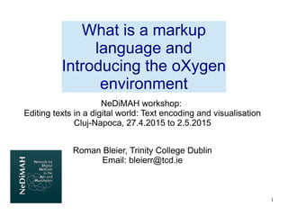1
NeDiMAH workshop:
Editing texts in a digital world: Text encoding and visualisation
Cluj-Napoca, 27.4.2015 to 2.5.2015
Roman Bleier, Trinity College Dublin
Email: bleierr@tcd.ie
What is a markup
language and
Introducing the oXygen
environment
 