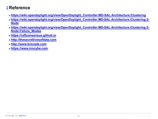 © PIOLINK, Inc. SDN No.1
Reference
▪ https://wiki.opendaylight.org/view/OpenDaylight_Controller:MD-SAL:Architecture:Clustering
▪ https://wiki.opendaylight.org/view/OpenDaylight_Controller:MD-SAL:Architecture:Clustering:2-
Node
▪ https://wiki.opendaylight.org/view/OpenDaylight_Controller:MD-SAL:Architecture:Clustering:2-
Node:Failure_Modes
▪ https://raftconsensus.github.io
▪ http://thesecretlivesofdata.com
▪ http://www.brocade.com
▪ https://www.inocybe.com
22
 