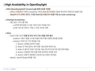 © PIOLINK, Inc. SDN No.1
High Availability in OpenDaylight
▪ ODL(OpenDaylight)은 Clustering을 통해 HA를 지원함
– Akka 프레임워크 기반의 clustering 구현과 Raft 알고리즘을 이용한 분산처리 작업으로 HA를 지원
– Node의 수가 2개인 경우는 수정된 Raft 알고리즘으로 HA를 지원 (2-node clustering)
▪ HA(High Availability)
– 중단 없는 서비스를 제공
•서버에 장애 발생 시 다른 서버가 대신 작업을 처리
•운영 서버 업그레이드 작업 시 다른 서버로 대체
▪ Akka
– Actor 모델 기반의 병렬 및 분산 처리 프로그램을 위한 툴킷
•Actor는 비동기 병렬 시스템 모델로 메시지를 이용해 정보를 공유함
•Actor는 아래 다섯 가지 특징을 가짐
1. Actor는 상태를 공유하지 않음
2. Actor 간 자원 공유는 메시지를 사용 (공유 메모리 X)
3. Actor 간 통신은 비동기 방식을 사용 (데드락 등 동기화 관련 문제 해결)
4. Actor는 전달받은 메시지를 큐에 보관하여 차례로 처리
5. Actor는 일종의 경량화된 프로세스임 (자원이 분리됨)
– Akka는 Java와 Scala API를 지원
3
 