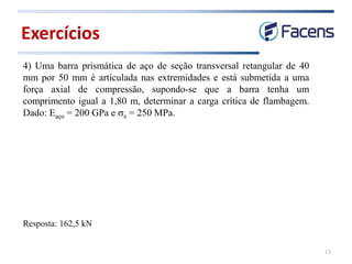 Exercícios
13
4) Uma barra prismática de aço de seção transversal retangular de 40
mm por 50 mm é articulada nas extremidades e está submetida a uma
força axial de compressão, supondo-se que a barra tenha um
comprimento igual a 1,80 m, determinar a carga crítica de flambagem.
Dado: Eaço = 200 GPa e se = 250 MPa.
Resposta: 162,5 kN
 