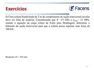 •15
6) Uma coluna biarticulada de 2 m de comprimento de seção transversal circular
deve ser feita de madeira. Considerando que E =13 GPa e σadm= 12 MPa,
usando a equação da carga crítica de Euler para flambagem, determine o
diâmetro da seção transversal para que a coluna possa suportar uma força de
100 kN.
Exercícios
Resposta: D = 103 mm
 