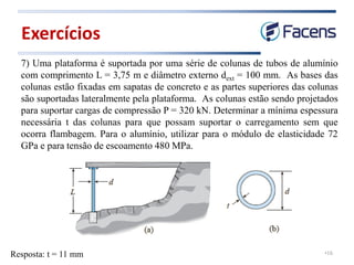 •16
7) Uma plataforma é suportada por uma série de colunas de tubos de alumínio
com comprimento L = 3,75 m e diâmetro externo dext = 100 mm. As bases das
colunas estão fixadas em sapatas de concreto e as partes superiores das colunas
são suportadas lateralmente pela plataforma. As colunas estão sendo projetados
para suportar cargas de compressão P = 320 kN. Determinar a mínima espessura
necessária t das colunas para que possam suportar o carregamento sem que
ocorra flambagem. Para o alumínio, utilizar para o módulo de elasticidade 72
GPa e para tensão de escoamento 480 MPa.
Exercícios
Resposta: t = 11 mm
 