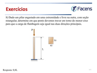 •17
8) Dado um pilar engastado em uma extremidade e livre na outra, com seção
retangular, determine em que ponto devemos travar em torno do menor eixo
para que a carga de flambagem seja igual nas duas direções principais.
Exercícios
Resposta: 0,8L
 