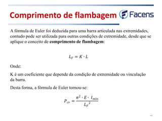 Comprimento de flambagem
•4
A fórmula de Euler foi deduzida para uma barra articulada nas extremidades,
contudo pode ser utilizada para outras condições de extremidade, desde que se
aplique o conceito de comprimento de flambagem:
Onde:
K é um coeficiente que depende da condição de extremidade ou vinculação
da barra.
Desta forma, a fórmula de Euler tornou-se:
 