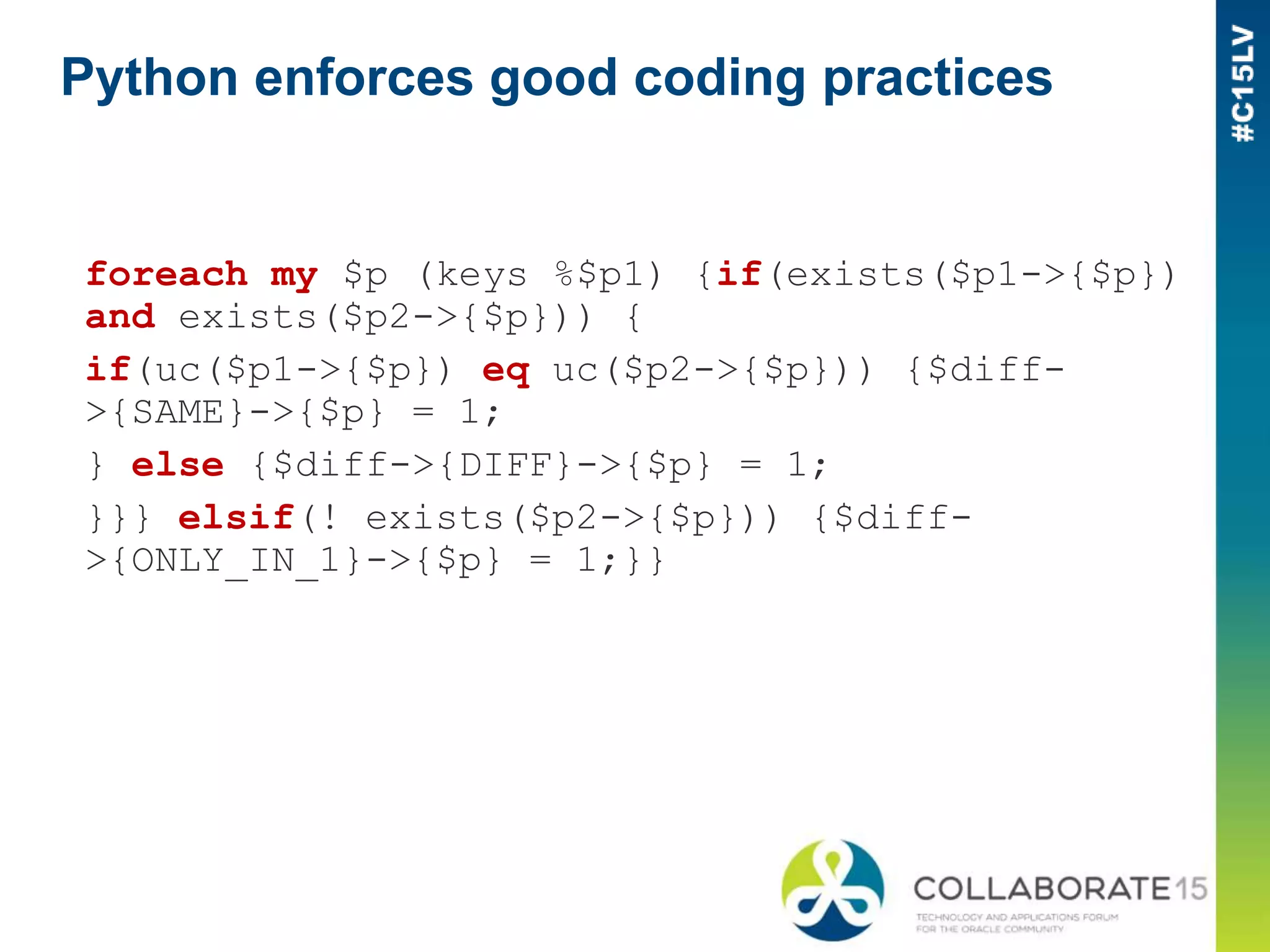Python enforces good coding practices
foreach my $p (keys %$p1) {if(exists($p1->{$p})
and exists($p2->{$p})) {
if(uc($p1->{$p}) eq uc($p2->{$p})) {$diff-
>{SAME}->{$p} = 1;
} else {$diff->{DIFF}->{$p} = 1;
}}} elsif(! exists($p2->{$p})) {$diff-
>{ONLY_IN_1}->{$p} = 1;}}
 