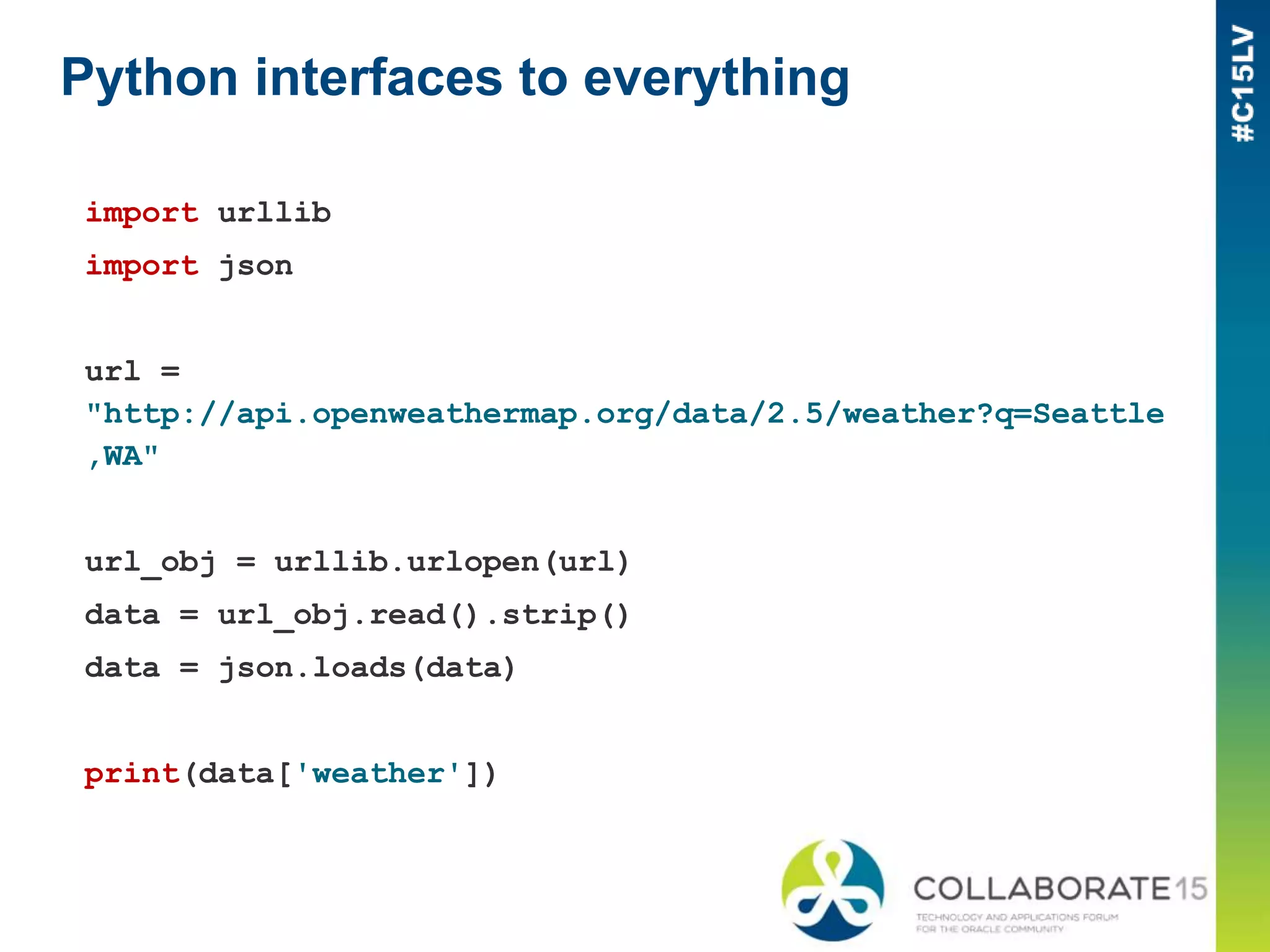 Python interfaces to everything
import urllib
import json
url =
"http://api.openweathermap.org/data/2.5/weather?q=Seattle
,WA"
url_obj = urllib.urlopen(url)
data = url_obj.read().strip()
data = json.loads(data)
print(data['weather'])
 