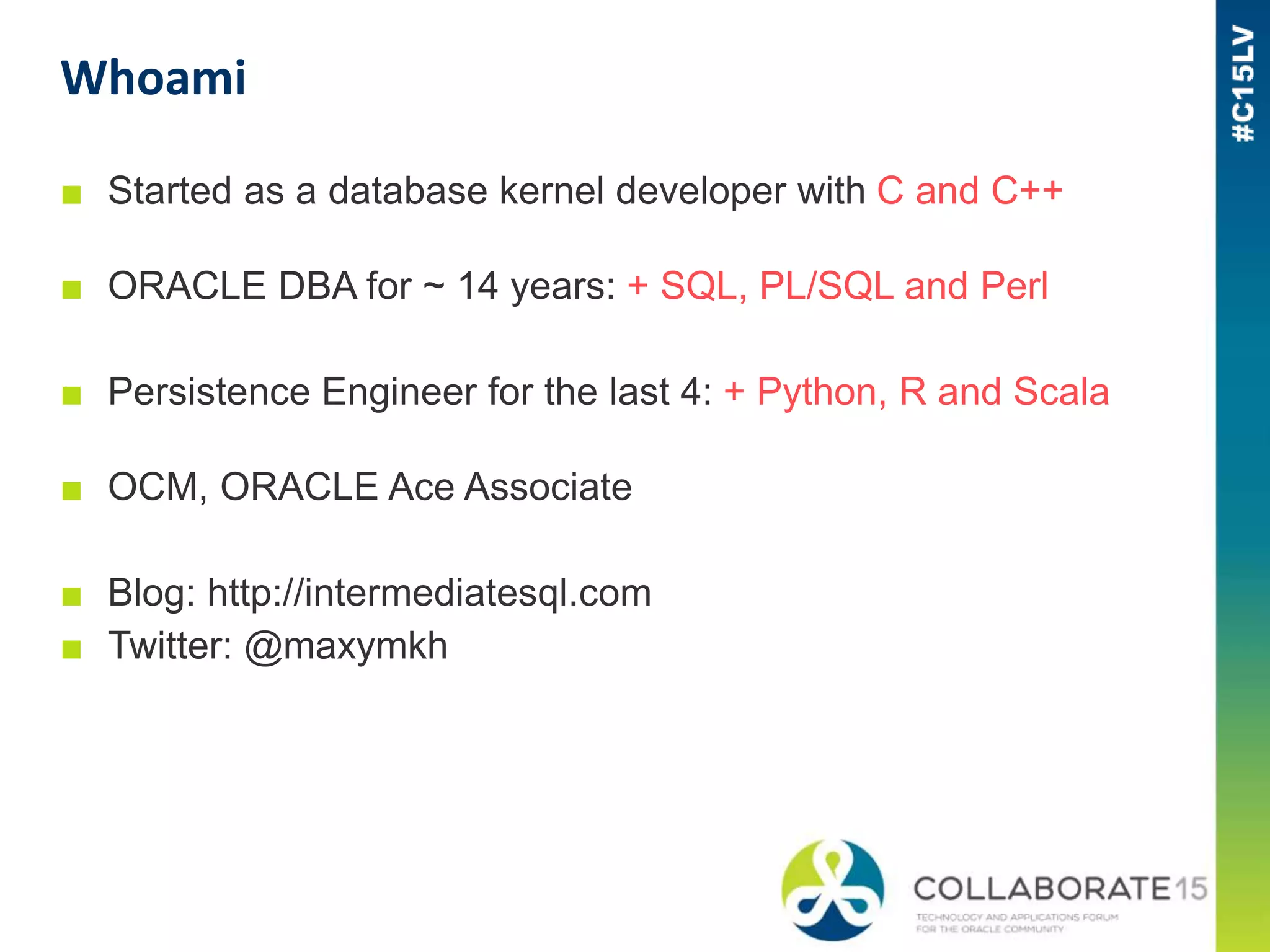Whoami
■ Started as a database kernel developer with C and C++
■ ORACLE DBA for ~ 14 years: + SQL, PL/SQL and Perl
■ Persistence Engineer for the last 4: + Python, R and Scala
■ OCM, ORACLE Ace Associate
■ Blog: http://intermediatesql.com
■ Twitter: @maxymkh
 